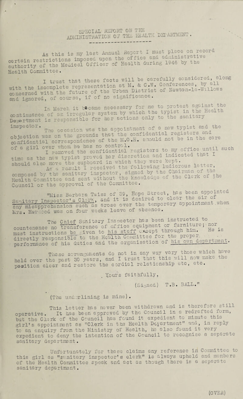SPECIAL REPORT ON THE . ADMINISTRATION OE THx, HEALTH DEPAHTMuN. A= this is my last Annual Report I must place on record pprt.ain restrictions imposed upon the office and administrative authority of the Meuical Officer of Health during 1946 by the Health Committee. I trust that these facts will be carefully considered, along concerned1™!?h^theefutureSof^the°Urban^District “wtoLk-Willows anci ignored, of course, if of no signiiicence. Xr, March it became necessary for me to protest against the continuance of an irregular system by which the typist in the Health Department is responsible for her actions only to the sanitary inspector. ^ o(,oasion „as the appointment of a new typist and the objection was on the grounds that the confidential registers^ ^ confidential correspondence of the im.u.n. -miura of a girl over whom be has no control. _ nriH1 qnph I removed the confidential registers to my o i c until such time as the new typist proved her discretion and indicated th should also move the cupboard in which they were Kept. As k result I received the following ludicrous l^ob^r, composed by the sanitary inspector signed by the Chairman oi the Health Committee and sent without the knowledge of the Clerk oi ..tic Council or the approval of the Committee. Miss Barbara Twiss of 39, Hope Street, has been appointed Tpc.n.-ctor1 s Clark and it is desired to clear the air of any^tTsapprehension metis arose over^the temporary appointment .when Mrs. Harwood was on four weeks leave of absence. The Cnief Sanitary Inspector has been instructed to countenance no tHKifc-rence of office equipment or furniture ;■ nor must instructions be given to his stafi except through him. directly responsible to the Health Committee for the proper, ■ ' performance of his duties and the organisation of his own department. which have the These arrangements do not in any way vary those held over the past SO years, and I trust that this will now make position clear and restore the cordial relationship etc, etc. Xours faithfully, (Signed) T.B. BALL. (The underlining is mine) . This letter has never been withdrawn and is therefor^ still operative. It has been approved by the Council in a redrafted form, but the Clerk of the Council has found it expedient to minute this girl’s appointment os Clerk in the Health Department and, in r~ply tc on enquiry from the Ministiy of Health, he also found it very expedient to deny the intention of the Council to recognise a separate sanitary department. Unfortunately for these claims any reference in Committee to this girl as sanitary inspector’s clerk is always upheld and members of the Health Committee speak and act as though there is a separate- sanitary department.