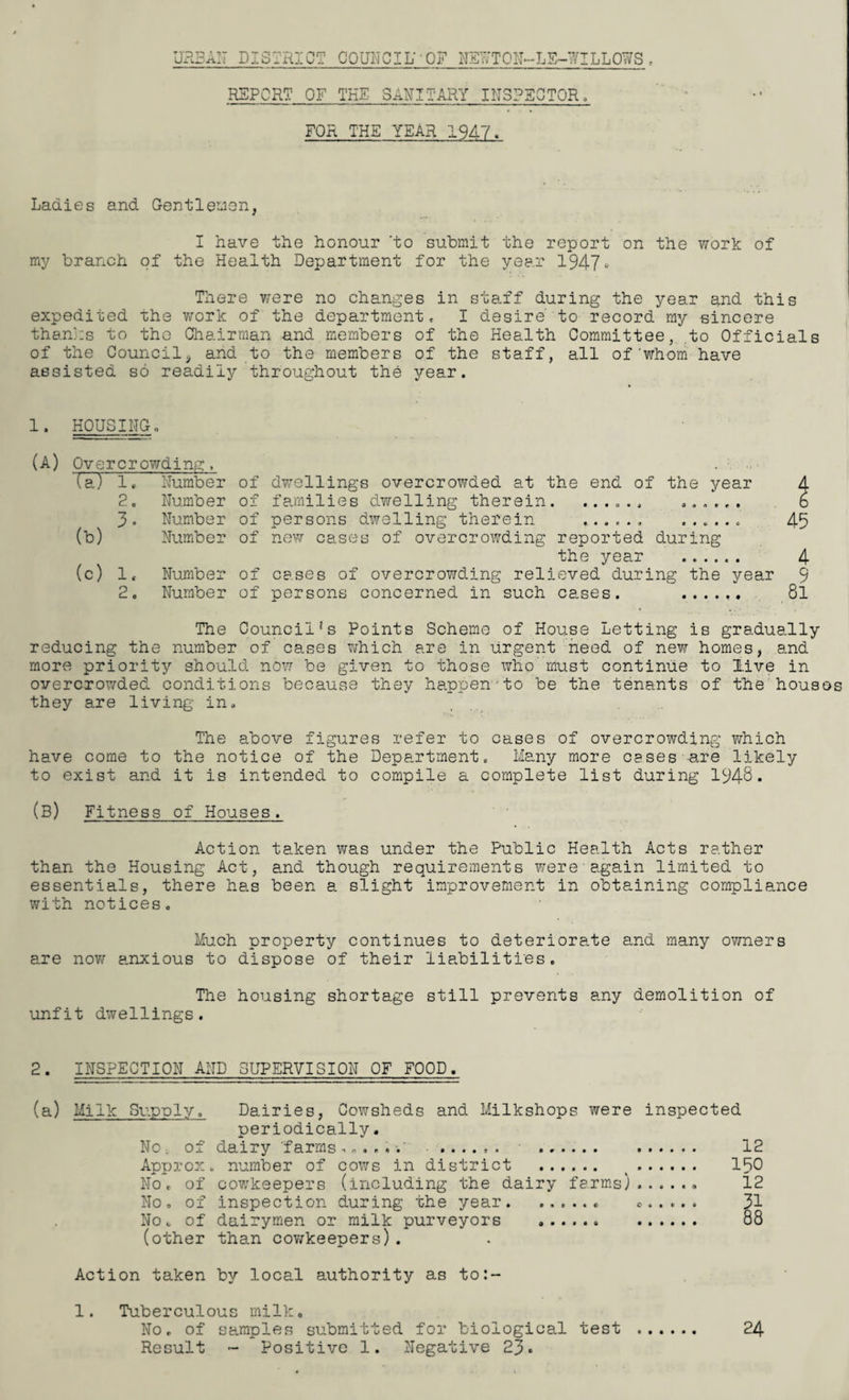URBAN DISTRICT COUNCIL' OF NSLTON—LS—willows . REPORT OF THE SANITARY INSPECTOR FOR THE YEAR 1947> Ladies and Gentlemen, I have the honour 'to submit the report on the work of my branch of the Health Department for the year 1947- There were no changes in staff during the year and this expedited the work of the department, I desire to record my sincere thanks to the Chairman and members of the Health Committee, to Officials of the Council, and to the members of the staff, all of'whom have assisted so readily throughout the year. 1. HOUSING (A) Overcrowding, (a) 1, Number of 2. Number of 3. Number of (b) Number of (c) 1, Number of 2. Number of dwellings overcrowded at the end of the year families dwelling therein. ...... ...... persons dwelling therein ...... ...... new cases of overcrowding reported during the year . cases of overcrowding relieved during the year persons concerned in such cases. ...... The Council!s Points Scheme of House Letting is gradually reducing the number of cases which are in urgent need of new homes, and more priority should now be given to those who’ must continue to live in overcrowded conditions because they happen to be the tenants of the hous they are living in. The above figures refer to cases of overcrowding which have come to the notice of the Department. Many more cases -are likely to exist and it is intended to compile a complete list during 1948* (B) Fitness of Houses. Action ta.ken was under the Public Health Acts rather than the Housing Act, and though requirements were'a.gain limited to essentials, there has been a slight improvement in obtaining compliance with notices. Much property continues to deteriorate and many owners are now anxious to dispose of their liabilities. The housing shortage still prevents any demolition of unfit dwellings. 2. INSPECTION AND SUPERVISION OF FOOD. (a) Milk Supply. Dairies, Cowsheds and Milkshops were inspected periodically. No, of dairy farms......' ...... . 12 Approx, number of cows in district . v. 150 No. of cowkeepers (including the dairy farms).. 12 No, of inspection during the year.. .. 31 No. of dairymen or milk purveyors .. . 88 (other than cowkeepers). Action taken by local authority as to:- 1. Tuberculous milk. No, of samples submitted for biological test 24