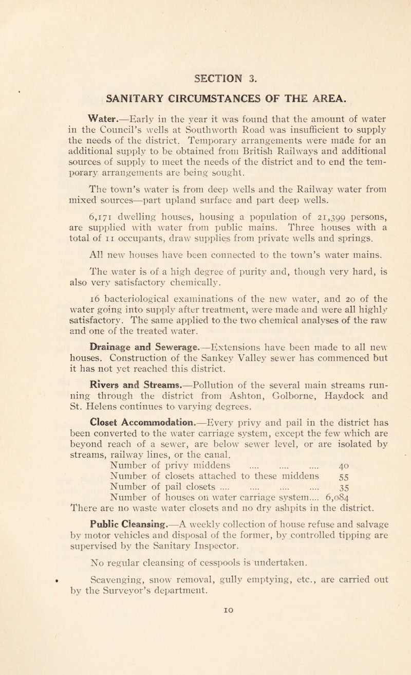 SANITARY CIRCUMSTANCES OF THE AREA. Water.—Early in the year it was found that the amount of water in the Council’s wells at Southworth Road was insufficient to supply the needs of the district. Temporary arrangements were made for an additional supply to be obtained from British Railways and additional sources of supply to meet the needs of the district and to end the tem¬ porary arrangements are being sought. The town’s water is from deep wells and the Railway water from mixed sources—part upland surface and part deep wells. 6,171 dwelling houses, housing a population of 21,399 persons, are supplied with water from public mains. Three houses with a total of 11 occupants, draw supplies from private wells and springs. All new houses have been connected to the town’s water mains. The water is of a high degree of purity and, though very hard, is also very satisfactory chemically. 16 bacteriological examinations of the new water, and 20 of the water going into supply after treatment, were made and were all highly satisfactory. The same applied to the two chemical analyses of the raw and one of the treated water. Drainage and Sewerage.—Extensions have been made to all new houses. Construction of the Sankey Valley sewer has commenced but it has not yet reached this district. Rivers and Streams.—Pollution of the several main streams run¬ ning through the district from Ashton, Golborne, Hay dock and St. Helens continues to varying degrees. Closet Accommodation.—Every privy and pail in the district has been converted to the water carriage system, except the few which are beyond reach of a sewer, are below sewer level, or are isolated by streams, railway lines, or the canal. Number of privy middens .... .... .... 40 Number of closets attached to these middens 55 Number of pail closets .... .... .... 35 Number of houses on water carriage system.... 6,084 There are no waste water closets and no dry ashpits in the district. Public Cleansing —A weekly collection of house refuse and salvage by motor vehicles and disposal of the former, by controlled tipping are supervised by the Sanitary Inspector. No regular cleansing of cesspools is undertaken. Scavenging, snow removal, gully emptying, etc., are carried out by the Surveyor’s department.
