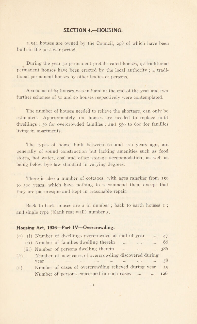 SECTION 4.—HOUSING. 1,544 houses are owned by the Council, 298 of which have been built in the post-war period. During the year 50 permanent prefabricated houses, 92 traditional ♦ permanent houses have been erected by the local authority ; 4 tradi¬ tional permanent houses by other bodies or persons. A scheme of 64 houses was in hand at the end of the year and two further schemes of 50 and 20 houses respectively were contemplated. The number of houses needed to relieve the shortage, can only be estimated. Approximately 100 houses are needed to replace unfit dwellings ; 50 for overcrowded families ; and 550 to 600 for families living in apartments. The types of house built between 60 and 120 years ago, are generally of sound construction but lacking amenities such as food stores, hot water, coal and other storage accommodation, as well as being below bye law standard in varying degrees. There is also a number of cottages, with ages ranging from 150 to 300 years, which have nothing to recommend them except that they are picturesque and kept in reasonable repair. Back to back houses are 2 in number ; back to earth houses 1 ; and single type (blank rear wall) number 3. Housing Act, 1936—Part IV—Overcrowding. (a) (i) Number of dwellings overcrowded at end of year .... 47 (ii) Number of families dwelling therein . 66 (iii) Number of persons dwelling therein . 386 (b) Number of new cases of overcrowding discovered during year .... .... .... •••■ •••• •••• •••• 58 (c) Number of cases of overcrowding relieved during year 15 Number of persons concerned in such cases . 126