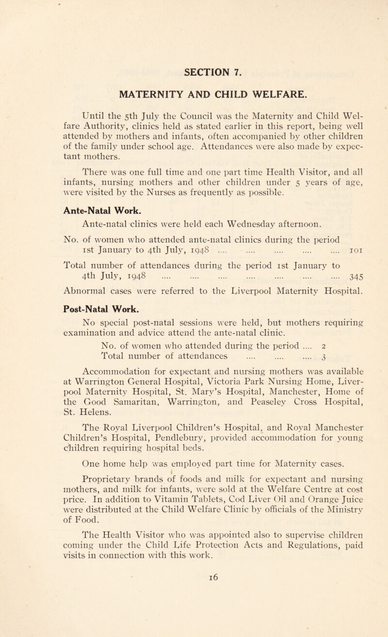 MATERNITY AND CHILD WELFARE. Until the 5th July the Council was the Maternity and Child Wel¬ fare Authority, clinics held as stated earlier in this report, being well attended by mothers and infants, often accompanied by other children of the family under school age. Attendances were also made by expec¬ tant mothers. There was one full time and one part time Health Visitor, and all infants, nursing mothers and other children under 5 years of age, were visited by the Nurses as frequently as possible. Ante-Natal Work. Ante-natal clinics were held each Wednesday afternoon. No. of women who attended ante-natal clinics during the period 1st January to 4th July, 1948 .... .... .... .... .... 101 Total number of attendances during the period 1st January to 4th July, 1948 . 345 Abnormal cases were referred to the Liverpool Maternity Hospital. Post-Natal Work. No special post-natal sessions were held, but mothers requiring examination and advice attend the ante-natal clinic. No. of women who attended during the period .... 2 Total number of attendances .... .... .... 3 Accommodation for expectant and nursing mothers was available at Warrington General Hospital, Victoria Park Nursing Home, Liver¬ pool Maternity Hospital, St. Mary’s Hospital, Manchester, Home of the Good Samaritan, Warrington, and Peaseley Cross Hospital, St. Helens. The Royal Liverpool Children’s Hospital, and Royal Manchester Children’s Hospital, Pendlebury, provided accommodation for young children requiring hospital beds. One home help was employed part time for Maternity cases. Proprietary brands of foods and milk for expectant and nursing mothers, and milk for infants, were sold at the Welfare Centre at cost price. In addition to Vitamin Tablets, Cod Liver Oil and Orange Juice were distributed at the Child Welfare Clinic by officials of the Ministry of Food. The Health Visitor who was appointed also to supervise children coming under the Child Life Protection Acts and Regulations, paid visits in connection with this work.