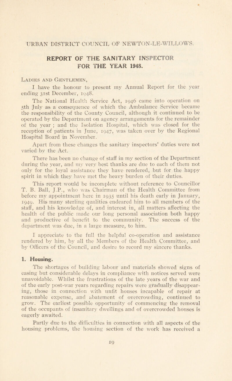 URBAN DISTRICT COUNCIL OF NEWTON-LE-WILLOWS. REPORT OF THE SANITARY INSPECTOR FOR THE YEAR 1948. Ladies and Genteemen, I have the honour to present my Annual Report for the year ending 31st December, 1948. The National Health Service Act, 1946 came into operation on 5th July as a consequence of which the Ambulance Service became the responsibility of the County Council, although it continued to- be operated by the Department on agency arrangements for the remainder of the year ; and the Isolation Hospital, which was closed for the reception of patients in June, 1947, was taken over by the Regional Hospital Board fn November. Apart from these changes the sanitary inspectors’ duties were not varied by the Act. There has been no change of staff in my section of the Department during the year, and my very best thanks are due to each of them not only for the loyal assistance they have rendered, but for the happy spirit in which they have met the heavy burden of their duties. This report would be incomplete without reference to Councillor T. B. Ball, J.P., who was Chairman of the Health Committee from before my appointment here in 1935 until his death early in January, 1949. His many sterling qualities endeared him toi all members of the staff, and his knowledge of, and interest in, all matters affecting the health of the public made our long personal association both happy and productive of benefit to the community. The success of the department was due, in a large measure, to him. I appreciate to the full the helpful co-operation and assistance rendered by him, by all the Members of the Health Committee, and by Officers of the Council, and desire to record my sincere thanks. 1. Housing. The shortages of building labour and materials showed signs of easing but considerable delays in compliance with notices served were unavoidable. Whilst the frustrations of the late years of the war and of the early post-war years regarding repairs were gradually disappear¬ ing, those in connection with unfit houses incapable of repair at reasonable expense, and abatement of overcrowding, continued to grow. The earliest possible opportunity of commencing the removal of the occupants of insanitary dwellings and of overcrowded houses is eagerly awaited. Partly due to the difficulties in connection with all aspects of the housing problems, the housing section of the work has received a
