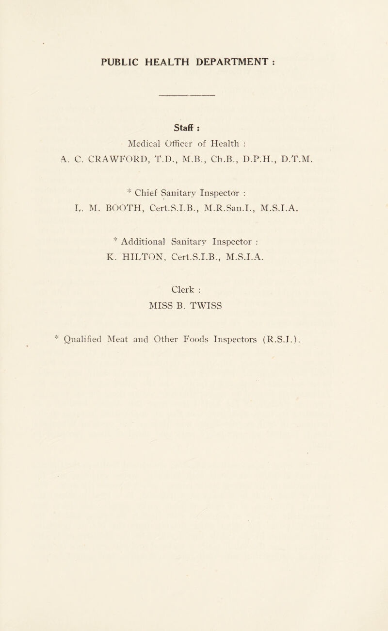 PUBLIC HEALTH DEPARTMENT : Staff : Medical Officer of Health : A. C. CRAWFORD, T.D., M.B., Ch.B., D.P.H., D.T.M. * Chief Sanitary Inspector : L. M. BOOTH, Cert.S.I.B., M.R.San.I., M.S.I.A. * Additional Sanitary Inspector : K. HILTON, Cert.S.I.B., M.S.I.A. Clerk : MISS B. TWISS Qualified Meat and Other Foods Inspectors (R.S.I.).