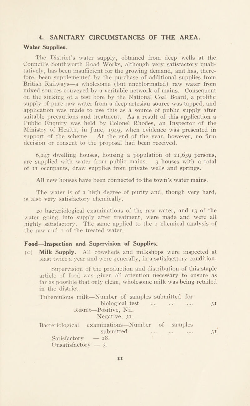 4. SANITARY CIRCUMSTANCES OF THE AREA. Water Supplies. The District’s water supply, obtained from deep wells at the Council’s Southworth Road Works, although very satisfactory quali¬ tatively, has been insufficient for the growing demand, and has, there¬ fore, been supplemented by the purchase of additional supplies from British Railways—a wholesome (but unchlorinated) raw water from mixed sources conveyed by a veritable network of mains. Consequent on the sinking of a test bore by the National Coal Board, a prolific supply of pure raw water from a deep artesian source was tapped, and application was made to use this as a source of public supply after suitable precautions and treatment. As a result of this application a Public Enquiry was held by Colonel Rhodes, an Inspector of the Ministry of Health, in June, 1949, when evidence was presented in support of the scheme. At the end of the year, however, no firm decision or consent to the proposal had been received. 6,247 dwelling houses, housing a population of 21,639 persons, are supplied with water from public mains. 3 houses with a total of 11 occupants, draw supplies from private wells and springs. All new houses have been connected to the town’s water mains. The water is of a high degree of purity and, though very hard, is also very satisfactory chemically. 20 bacteriological examinations of the raw water, and 13 of the water going into supply after treatment, were made and were all highly satisfactory. The same applied to the 1 chemical analysis of the raw^ and 1 of the treated water. Food—Inspection and Supervision of Supplies. (a) Milk Supply. All cowsheds and milkshops were inspected at least twice a year and were generally, in a satisfactory condition. Supervision of the production and distribution of this staple article of food was given all attention necessary to ensure as far as possible that only clean, wholesome milk was being retailed in the district. Tuberculous milk—Number of samples submitted for biological test .... .... .... 31 Result—Positive, Nil. Negative, 31. Bacteriological examinations—Number of samples submitted .... .... .... 31 Satisfactory — 28. Unsatisfactory — 3.