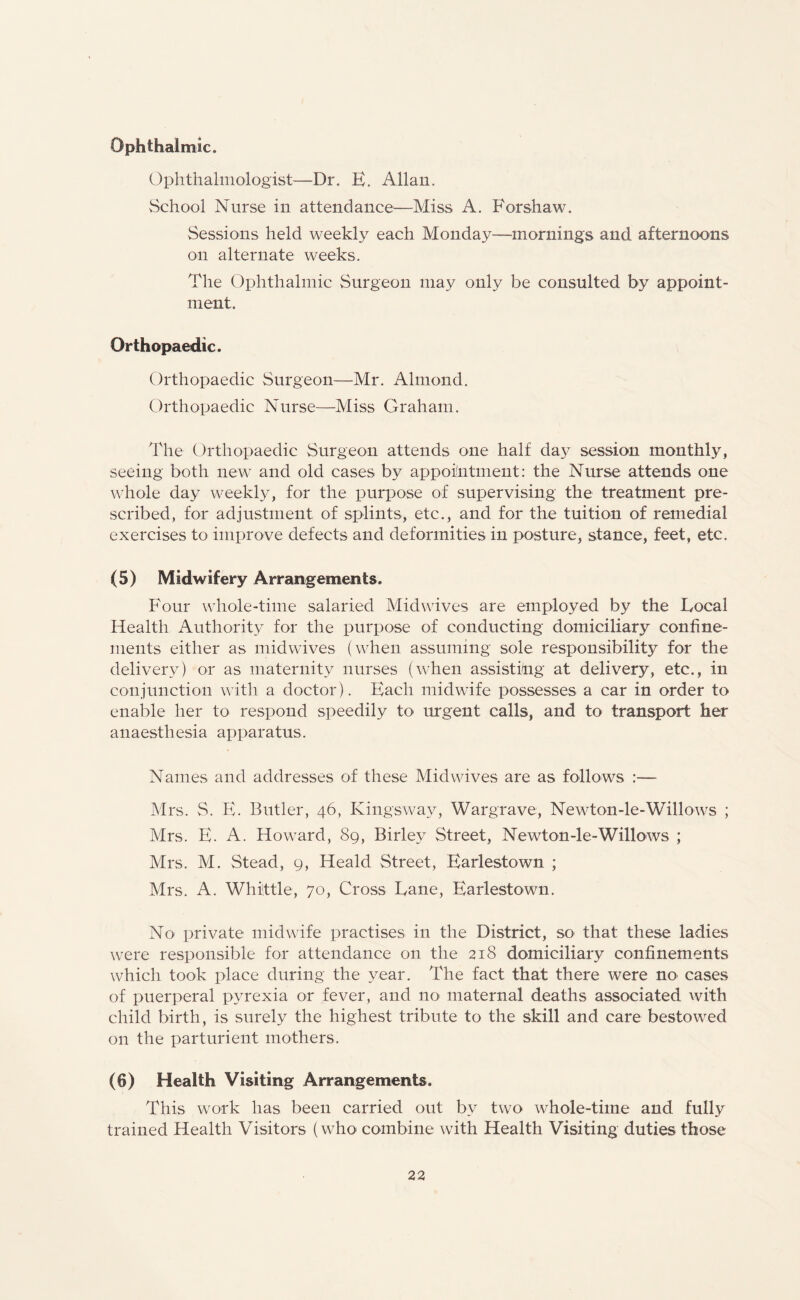 Ophthalmic. Ophthalmologist—Dr. E. Allan. School Nurse in attendance—Miss A. Forshaw. Sessions held weekly each Monday—mornings and afternoons on alternate weeks. The Ophthalmic Surgeon may only be consulted by appoint¬ ment. Orthopaedic. Orthopaedic Surgeon—Mr. Almond. Orthopaedic Nurse—Miss Graham. The Orthopaedic Surgeon attends one half day session monthly, seeing both new and old cases by appointment: the Nurse attends one whole day weekly, for the purpose of supervising the treatment pre¬ scribed, for adjustment of splints, etc., and for the tuition of remedial exercises to improve defects and deformities in posture, stance, feet, etc. (5) Midwifery Arrangements. Four whole-time salaried Midwives are employed by the Local Health Authority for the purpose of conducting domiciliary confine¬ ments either as midwives (when assuming sole responsibility for the delivery) or as maternity nurses (when assisting at delivery, etc., in conjunction with a doctor). Each midwife possesses a car in order to enable her to respond speedily to urgent calls, and to transport her anaesthesia apparatus. Names and addresses of these Midwives are as follows :— Mrs. S. E. Butler, 46, Kingsway, Wargrave, Newton-le-Willows ; Mrs. E. A. Howard, 89, Birlev Street, Newton-le-Willows ; Mrs. M. Stead, 9, Heald Street, Earlestown ; Mrs. A. Whittle, 70, Cross Lane, Earlestown. No private midwife practises in the District, so that these ladies were responsible for attendance on the 218 domiciliary confinements which took place during the year. The fact that there were no cases of puerperal pyrexia or fever, and no< maternal deaths associated with child birth, is surely the highest tribute to the skill and care bestowed on the parturient mothers. (6) Health Visiting Arrangements. This work lias been carried out by two whole-time and fully trained Health Visitors (who combine with Health Visiting duties those