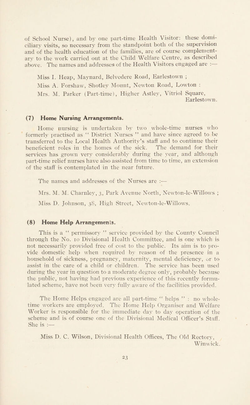 of .School Nurse), and by one part-time Health Visitor: these domi¬ ciliary visits, so necessary from the standpoint both of the supervision and of the health education of the families, are of course complement¬ ary to the work carried out at the Child Welfare Centre, as described above. The names and addresses of the Health Visitors engaged are : Miss I. Heap, Maynard, Belvedere Road, Earlestown ; Miss A. Forshaw, Shotley Mount, Newton Road, Lawton : Mrs. M. Parker (Part-time), Higher Astlev, Vitriol Square, Earlestown. (7) Home Nursing Arrangements. Home nursing is undertaken bv two whole-time nurses who formerly practised as “ District Nurses ” and have since agreed to be transferred to the Local Health Authority’s staff and to continue their beneficient roles in the homes of the sick. The demand for their services has grown very considerably during the year, and although part-time relief nurses have also assisted from time to time, an extension of the staff is contemplated in the near future. The names and addresses of the Nurses are :— Mrs. M. M. Charnley, 3, Park Avenue North, Newton-le-Willows ; Miss D. Johnson, 38, High Street, Newton-le-Willows. (8) Home Help Arrangements. This is a “ permissory ” service provided by the County Council through the No. 10 Divisional Health Committee, and is one which is not necessarily provided free of cost to the public. Its aim is to pro¬ vide domestic help when required by reason of the presence in a household of sickness, pregnancy, maternity, mental deficiency, or to assist in the care of a child or children. The service has been used during the year in question to a moderate degree only, probably because the public, not having had previous experience of this recently formu¬ lated scheme, have not been very fully aware of the facilities provided. The Home Helps engaged are all part-time “ helps ” : no whole- time workers are employed. The Home Help Organiser and Welfare Worker is responsible for the immediate day to day operation of the scheme and is of course one of the Divisional Medical Officer’s Staff. She is :— Miss D. C. Wilson, Divisional Health Offices, The Old Rectory, Will wick.