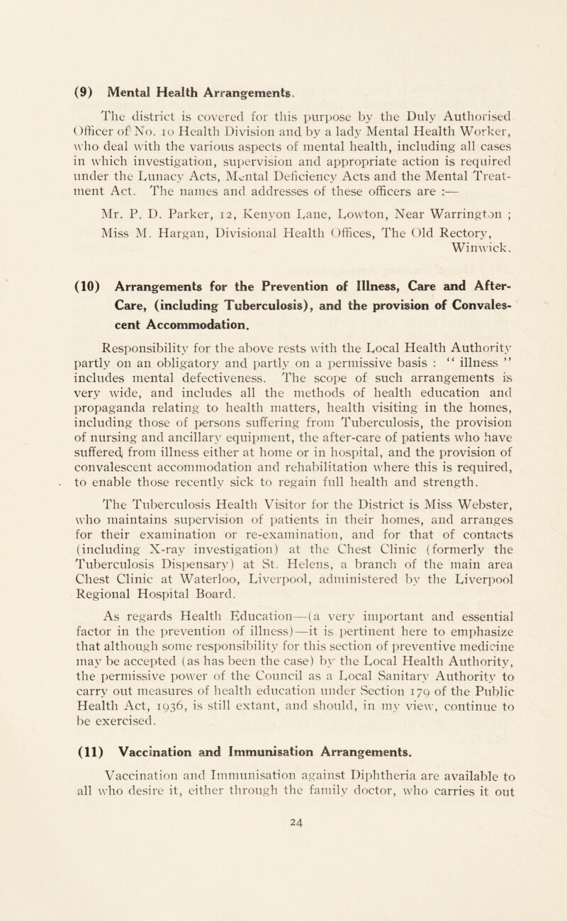 (9) Mental Health Arrangements, The district is covered for this purpose by the Duly Authorised Officer of' No. io Health Division and by a lady Mental Health Worker, who deal with the various aspects of mental health, including all cases in which investigation, supervision and appropriate action is required under the Lunacy Acts, Mental Deficiency Acts and the Mental Treat¬ ment Act. The names and addresses of these officers are :— Mr. P. D. Parker, 12, Kenyon Lane, Lowton, Near Warrington ; Miss M. Hargan, Divisional Health Offices, The Old Rectory, Win wick. (10) Arrangements for the Prevention of Illness, Care and After- Care, (including Tuberculosis), and the provision of Convales¬ cent Accommodation. Responsibility for the above rests with the Local Health Authority partly on an obligatory and partly on a permissive basis : “ illness ” includes mental defectiveness. The scope of such arrangements is very wide, and includes all the methods of health education and propaganda relating to health matters, health visiting in the homes, including those of persons suffering from Tuberculosis, the provision of nursing and ancillary equipment, the after-care of patients who- have suffered, from illness either at home or in hospital, and the provision of convalescent accommodation and rehabilitation where this is required, to enable those recently sick to regain full health and strength. The Tuberculosis Health Visitor for the District is Miss Webster, who' maintains supervision of patients in their homes, and arranges for their examination or re-examination, and for that of contacts (including X-ray investigation) at the Chest Clinic (formerly the Tuberculosis Dispensary) at St. Helens, a branch of the main area Chest Clinic at Waterloo, Liverpool, administered by the Liverpool Regional Hospital Board. As regards Health Education—(a very important and essential factor in the prevention of illness)—it is pertinent here to emphasize that although some responsibility for this section of preventive medicine may be accepted (as has been the case) by the Local Health Authority, the permissive power of the Council as a Local Sanitary Authority to carry out measures of health education under Section 179 of the Public Health Act, 1936, is still extant, and should, in my view, continue to be exercised. (11) Vaccination and Immunisation Arrangements. Vaccination and Immunisation against Diphtheria are available to all who desire it, either through the family doctor, who carries it out