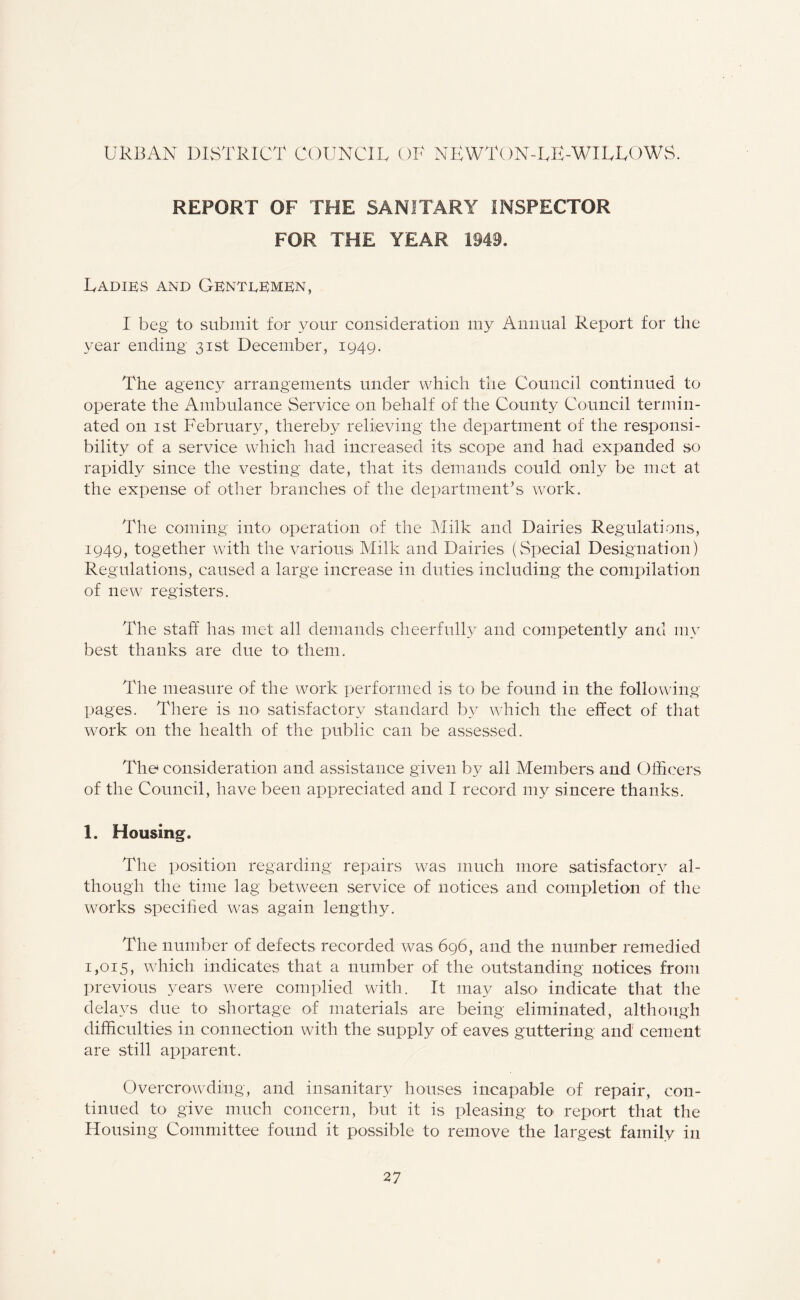URBAN DISTRICT COUNCIL OU NRWTON-LE-WILLOWS. REPORT OF THE SANITARY INSPECTOR FOR THE YEAR 1949. Ladies and Genteemen, I beg to submit for your consideration my Annual Report for the year ending 31st December, 1949. The agency arrangements under which the Council continued to operate the Ambulance Service on behalf of the County Council termin¬ ated on 1st February, thereby relieving the department of the responsi¬ bility of a service which had increased its scope and had expanded so rapidly since the vesting date, that its demands could only be met at the expense of other branches of the department’s work. The coming into operation of the Milk and Dairies Regulations, 1949, together with the various Milk and Dairies (Special Designation) Regulations, caused a large increase in duties including the compilation of new registers. The staff has met all demands cheerfully and competent A and my best thanks are due to- them. The measure of the work performed is to be found in the following pages. There is no satisfactory standard by which the effect of that work on the health of the public can be assessed. The consideration and assistance given by all Members and Officers of the Council, have been appreciated and I record my sincere thanks. 1. Housing. The position regarding repairs was much more satisfactory al¬ though the time lag between service of notices and completion of the works specified was again lengthy. The number of defects recorded was 696, and the number remedied 1,015, which indicates that a number of the outstanding notices from previous years were complied with. It may also indicate that the delays due to shortage of materials are being eliminated, although difficulties in connection with the supply of eaves guttering and cement are still apparent. Overcrowding, and insanitary houses incapable of repair, con¬ tinued to give much concern, but it is pleasing to report that the Housing Committee found it possible to remove the largest family in