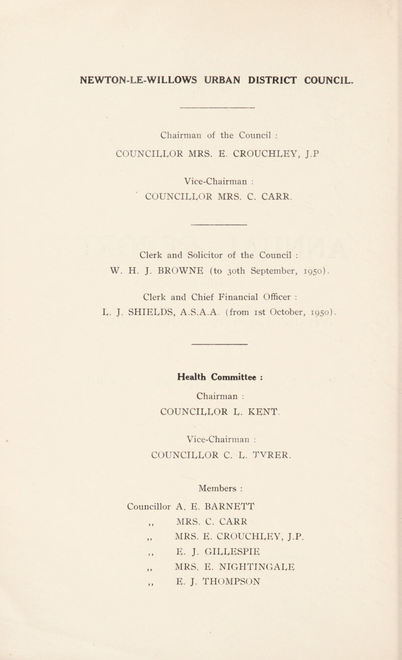 NEWTON-LE WILLOWS URBAN DISTRICT COUNCIL. Chairman of the Council : COUNCILLOR MRS. E. CROUCHLEY, J.P Vice-Chairman : COUNCILLOR MRS. C. CARR, Clerk and Solicitor of the Council : W. H. J. BROWNE (to 30th September, 1950). Clerk and Chief Financial Officer : L. J. SHIELDS, A.S.A.A. (from 1st October, 1950). Health Committee 1 Chairman : COUNCILLOR L. KENT. Vice-Chairman : COUNCILLOR C. L. TVRER. Members : Councillor A. E. BARNETT ,, MRS. C. CARR ,, MRS. E. CROUCHLEY, J.P. E. J. GILLESPIE ,, MRS. E. NIGHTINGALE ,, E. J. THOMPSON