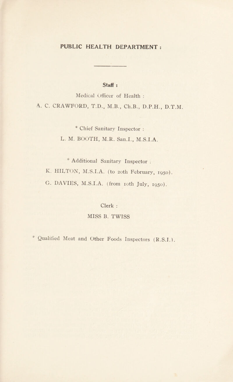 PUBLIC HEALTH DEPARTMENT : Staff : Medical Officer of Health : A. C. CRAWFORD, T.D., M.B., Ch.B., D.P.H., D.T.M. * Chief Sanitary Inspector : L. M. BOOTH, M.R. San.L, M.S.I.A. Additional Sanitary Inspector : K. HILT ON, M.S.I.A. (to 20th February, 1950). G. DAVIES, M.S.I.A. (from 10th July, 1950). Clerk : MISS B. TWISS Qualified Meat and Other Foods Inspectors (R.S.I.L