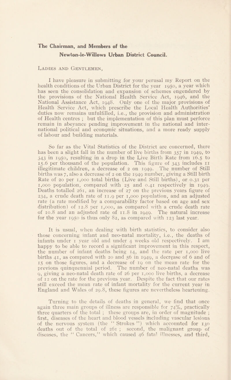 The Chairman, and Members of the Newton-le-Willows Urban District Council. Ladies and Genteemen, I have pleasure in submitting for your perusal my Report on the health conditions of the Urban District for the year 1950, a year which has seen the consolidation and expansion of schemes engendered by the provisions of the National Health Service Act, 1946, and the National Assistance Act, 1948. Only one of the major provisions of Health Service Act, which prescribe the Local Health Authorities’ duties now remains unfulfilled, i.e., the provision and administration of Health centres ; but the implementation of this plan must perforce remain in abeyance pending improvement in the national and inter¬ national political and econQmic situations, and a more ready supply of labour and building materials. So far as the Vital Statistics of the District are concerned, there has been a slight fall in the number of live births from 357 in 1949, to 343 in 1950, resulting in a drop in the Live Birth Rate from 16.5 to 15.6 per thousand of the population. This figure of 343 includes 11 illegitimate children, a decrease of 2 on 1949. The number of Still births was 7, also a decrease of 2 on the 1949 number, giving a Still birth Rate of 20 per 1,000 total births (Live and Still births), or 0.31 per 1,000 population, compared with 25 and 0.41 respectively in 1949. Deaths totalled 261, an increase of 27 on the previous years figure of 234, a crude death rate of 11.9 per 1,000 population, and an adjusted rate (a rate modified by a comparability factor based on age and sex distribution) of 12.8 per 1,000, as compared with a crude death rate of 10.8 and an adjusted rate of 11.8 in 1949. The natural increase for the year 1950 is thus only 82, as compared with 123 last year. It is usual, when dealing with birth statistics, to consider also those concerning infant and neo-natal mortality, i.e., the deaths of infants under 1 year old and under 4 weeks old respectively. I am happy to be able to record a significant improvement in this respect, the number of infant deaths being 14, and the rate per 1,000 live births 41, as compared with 20 and 56 in 1949, a decrease of 6 and of 15 on those figures, and a decrease of 19 on the mean rate for the previous quinquennial period. The number of neo-natal deaths was 9, giving a neo-natal death rate of 26 per 1,000 live births, a decrease of 12 on the rate for the previous year. Despite the fact that our rates still exceed the mean rate of infant mortality for the current }^ear in England and Wales of 29.8, these figures are nevertheless heartening. Turning to the details of deaths in general, we find that once again three main groups of illness are responsible for 74%, practically three quarters of the total ; these groups are, in order of magnitude ; first, diseases of the heart and blood vessels including vascular lesions of the nervous system (the ” Strokes ”) which accounted for 130 deaths out of the total of 261 ; second, the malignant group of diseases, the “ Cancers,” which caused 46 fata-! illnesses, and third,