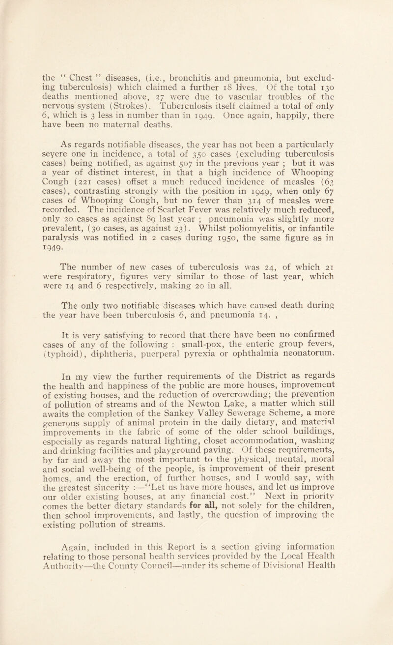 the “ Chest ” diseases, (i.e., bronchitis and pneumonia, but exclud¬ ing tuberculosis) which claimed a further 18 lives. Of the total 130 deaths mentioned above, 27 were due to vascular troubles of the nervous system (Strokes). Tuberculosis itself claimed a total of only 6, which is 3 less in number than in 1949. Once again, happily, there have been no maternal deaths. As regards notifiable diseases, the year has not been a particularly severe one in incidence, a total of 350 cases (excluding tuberculosis cases) being notified, as against 507 in the previous year ; but it was a year of distinct interest, in that a high incidence of Whooping Cough (221 cases) offset a much reduced incidence of measles (63 cases), contrasting strongly with the position in 1949, when only 67 cases of Whooping Cough, but no fewer than 314 of measles were recorded. The incidence of Scarlet Fever was relatively much reduced, onl}’' 20 cases as against 89 last year ; pneumonia was slightly more prevalent, (30 cases, as against 23). Whilst poliomyelitis, or infantile paralysis was notified in 2 cases during 1950, the same figure as in 1949. The number of new cases of tuberculosis was 24, of which 21 were respiratory, figures very similar to those of last year, which were 14 and 6 respectively, making 20 in all. The only two notifiable diseases which have caused death during the year have been tuberculosis 6, and pneumonia 14. , It is very satisfying to record that there have been no confirmed cases of any of the following : small-pox, the enteric group fevers, (typhoid), diphtheria, puerperal pyrexia or ophthalmia neonatorum. In my view the further requirements of the District as regards the health and happiness of the public are more houses, improvement of existing houses, and the reduction of overcrowding; the prevention of pollution of streams and of the Newton Lake, a matter which still awaits the completion of the Sankey Valley Sewerage Scheme, a more generous supply of animal protein in the daily dietary, and material improvements in the fabric of some of the older school buildings, especially as regards natural lighting, closet accommodation, washmg and drinking facilities and playground paving. Of these requirements, by far and away the most important to the physical, mental, moral and social well-being of the people, is improvement of their present homes, and the erection, of further houses, and I would say, with the greatest sincerity :—“Let us have more houses, and let us improve our older existing houses, at any financial cost.” Next in priority comes the better dietary standards for all, not solely for the children, then school improvements, and lastly, the question of improving the existing pollution of streams. Again, included in this Report is a section giving information relating to those personal health services provided by the Local Health Authority—the County Council—under its scheme of Divisional Health