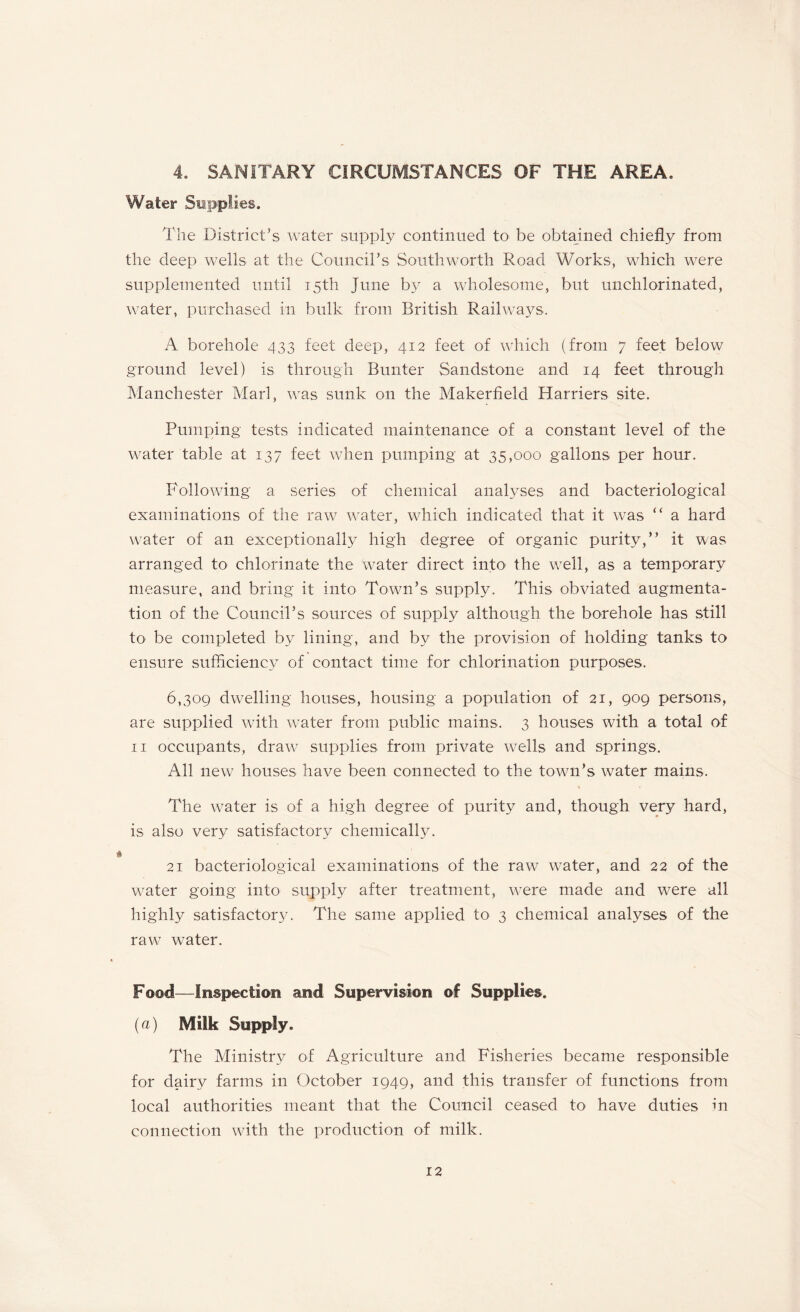 4. SANITARY CIRCUMSTANCES OF THE AREA. Water Supplies. The District’s water supply continued to be obtained chiefly from the deep wells at the Council’s South worth Road Works, which were supplemented until 15th June by a wholesome, but unchlorinated, water, purchased in bulk from British Railways. A borehole 433 feet deep, 412 feet of which (from 7 feet below ground level) is through Bunter Sandstone and 14 feet through Manchester Marl, was sunk on the Makerfield Harriers site. Pumping tests indicated maintenance of a constant level of the water table at 137 feet when pumping at 35,000 gallons per hour. Following a series of chemical analyses and bacteriological examinations of the raw water, which indicated that it was ” a hard water of an exceptionally high degree of organic purity,” it was arranged to chlorinate the water direct into the well, as a temporary measure, and bring it into Town’s supply. This obviated augmenta¬ tion of the Council’s sources of supply although the borehole has still to be completed by lining, and by the provision of holding tanks to ensure sufficiency of contact time for chlorination purposes. 6,309 dwelling houses, housing a population of 21, 909 persons, are supplied with water from public mains. 3 houses with a total of 11 occupants, draw supplies from private wells and springs. All new houses have been connected to the town’s water mains. The water is of a high degree of purity and, though very hard, is also very satisfactory chemically. 21 bacteriological examinations of the raw water, and 22 of the water going into supply after treatment, were made and were all highly satisfactory. The same applied to 3 chemical analyses of the raw water. Food—Inspection and Supervision of Supplies. {a) Milk Supply. The Ministry of Agriculture and Fisheries became responsible for dairy farms in October 1949, and this transfer of functions from local authorities meant that the Council ceased to have duties in connection with the production of milk.