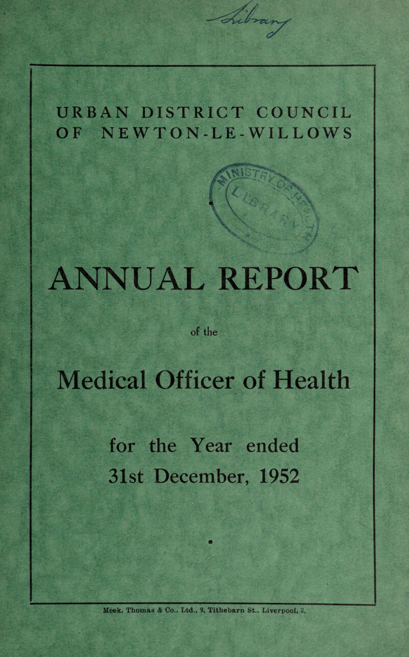 URBAN DISTRICT COUNCIL OF NEWTON-LE-WILLOWS >*, if/ 1 f >■ ; ANNUAL REPORT of the Medical Officer of Health for the Year ended 31st December, 1952 :vv-. ; iSskzX''. * PS - ; -l.. ;; ':ft■ v.' . /{'' •r' ’ - •; ■