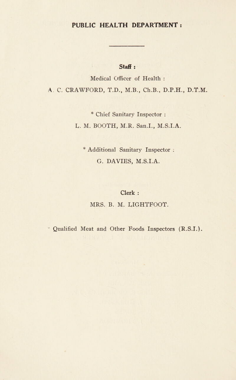 PUBLIC HEALTH DEPARTMENT Staff: Medical Officer of Health : A. C. CRAWFORD, T.D., M.B., Ch.B., D.P.H., D.T.M. * Chief Sanitary Inspector : L. M. BOOTH, M.R. San.I., M.S.I.A. * Additional Sanitary Inspector : G. DAVIES, M.S.I.A. Clerk : MRS. B. M. EIGHTFOOT.
