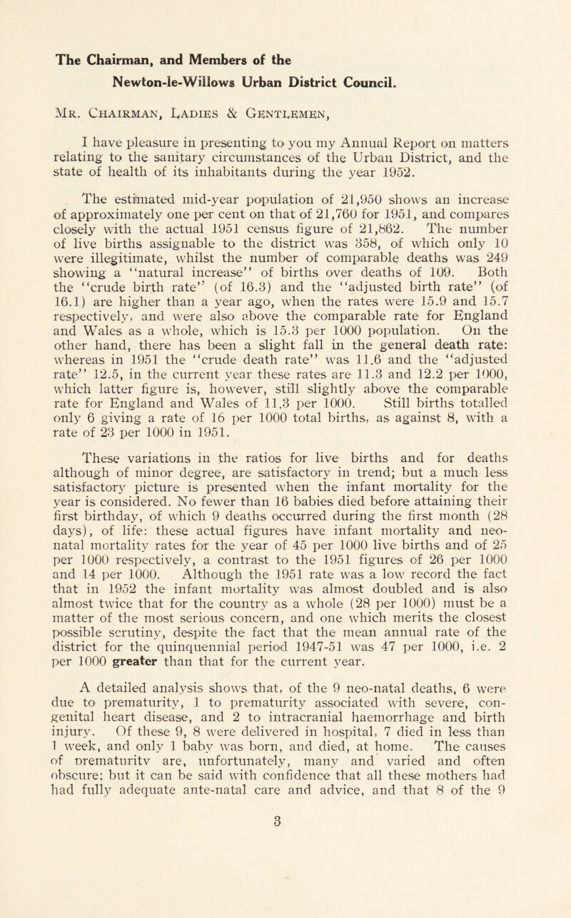 The Chairman, and Members of the Newton-le-Willows Urban District Council. Mr. Chairman, Eadies & Genteemen, I have pleasure in presenting to you my Annual Report on matters relating to the sanitary circumstances of the Urban District, and the state of health of its inhabitants during the year 1952. The estimated mid-year population of 21,950 shows an increase of approximately one per cent on that of 21,760 for 1951, and compares closely with the actual 1951 census figure of 21,862. The number of live births assignable to the district was 658, of which only 10 were illegitimate, whilst the number of comparable deaths was 249 showing a “natural increase” of births over deaths of 109. Both the “crude birth rate” (of 16.3) and the “adjusted birth rate” (of 16.1) are higher than a year ago, when the rates were 15.9 and 15.7 respectively, and were also above the comparable rate for England and Wales as a whole, which is 15.3 per 1000 population. On the other hand, there has been a slight fall in the general death rate: whereas in 1951 the “crude death rate” was 11.6 and the “adjusted rate” 12.5, in the current year these rates are 11.3 and 12.2 per 1000, which latter figure is, however, still slightly above the comparable rate for England and Wales of 11.3 per 1000. Still births totalled only 6 giving a rate of 16 per 1000 total births, as against 8, with a rate of 23 per 1000 in 1951. These variations in the ratios for live births and for deaths although of minor degree, are satisfactory in trend; but a much less satisfactory picture is presented when the infant mortality for the year is considered. No fewer than 16 babies died before attaining their first birthday, of which 9 deaths occurred during the first month (28 days), of life: these actual figures have infant mortality and neo¬ natal mortality rates for the year of 45 per 1000 live births and of 25 per 1000 respectively, a contrast to the 1951 figures of 26 per 1000 and 14 per 1000. Although the 1951 rate was a low record the fact that in 1952 the infant mortality was almost doubled and is also almost twice that for the country as a whole (28 per 1000) must be a matter of the most serious concern, and one which merits the closest possible scrutiny, despite the fact that the mean annual rate of the district for the quinquennial period 1947-51 was 47 per 1000, i.e. 2 per 1000 greater than that for the current year. A detailed analysis shows that, of the 9 neo-natal deaths, 6 were due to prematurity, 1 to prematurity associated with severe, con¬ genital heart disease, and 2 to> intracranial haemorrhage and birth injury. Of these 9, 8 were delivered in hospital, 7 died in less than 1 week, and only 1 baby was born, and died, at home. The causes of orematuritv are, unfortunately, many and varied and often obscure; but it can be said with confidence that all these mothers had had fully adequate ante-natal care and advice, and that 8 of the 9