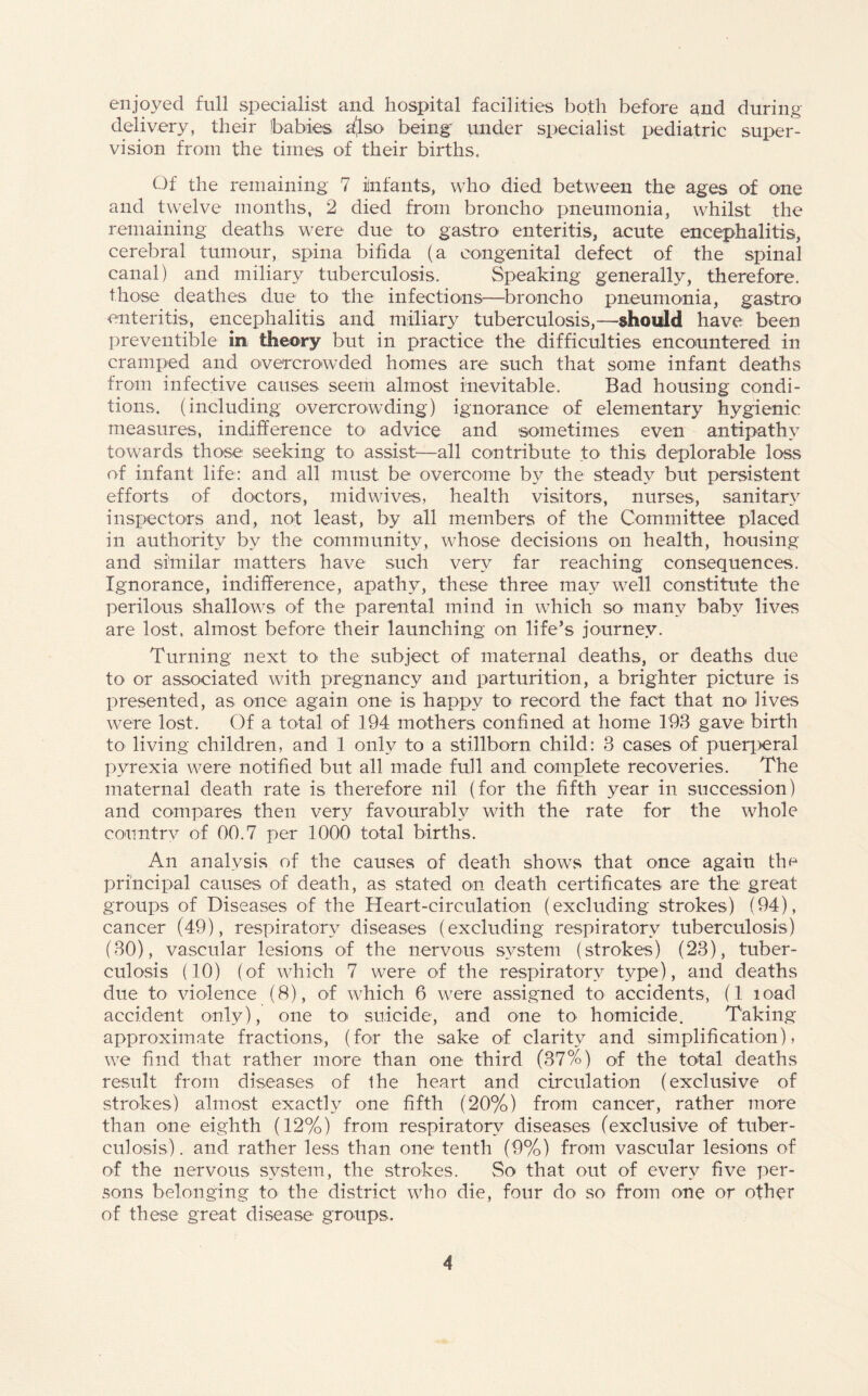 enjoyed full specialist and hospital facilities both before and during delivery, their babies dlso being under specialist pediatric super¬ vision from the times of their births. Of the remaining 7 ilnfants, who died between the ages of one and twelve months, 2 died from broncho pneumonia, whilst the remaining deaths were due to gastro enteritis, acute encephalitis, cerebral tumour, spina bifida (a congenital defect of the spinal canal) and miliary tuberculosis. Speaking generally, therefore, those deathes due to the infections—broncho pneumonia, gastro enteritis, encephalitis and miliary tuberculosis,—should have been preventible in theory but in practice the difficulties encountered in cramped and overcrowded homes are such that some infant deaths from infective causes seem almost inevitable. Bad housing condi¬ tions. (including overcrowding) ignorance of elementary hygienic measures, indifference to advice and sometimes even antipathy towards those seeking to assist—all contribute to this deplorable loss of infant life: and all must be overcome by the steady but persistent efforts of doctors, midwives, health visitors, nurses, sanitary inspectors and, not least, by all members of the Committee placed in authority by the community, whose decisions on health, housing and similar matters have such very far reaching consequences. Ignorance, indifference, apathy, these three may well constitute the perilous shallows of the parental mind in which so- many baby lives are lost, almost before their launching on life’s journey. Turning next to- the subject of maternal deaths, or deaths due to or associated with pregnancy and parturition, a brighter picture is presented, as once again one is happy to record the fact that no- lives were lost. Of a total of 194 mothers confined at home 193 gave birth to living children, and 1 only to a stillborn child: 3 cases of puerperal pyrexia were notified but all made full and complete recoveries. The maternal death rate is therefore nil (for the fifth year in succession) and compares then very favourably with the rate for the whole country of 00.7 per 1000 total births. An analysis of the causes of death shows that once again the principal causes of death, as stated on death certificates are the great groups of Diseases of the Heart-circulation (excluding strokes) (94), cancer (49), respiratory diseases (excluding respiratory tuberculosis) (30), vascular lesions of the nervous system (strokes) (23), tuber¬ culosis (10) (of which 7 were of the respiratory type), and deaths due to violence (8), of which 6 were assigned to accidents, (1 load accident only), one to suicide, and one to homicide. Taking approximate fractions, (for the sake of clarity and simplification), we find that rather more than one third (37%) of the total deaths result from diseases of the heart and circulation (exclusive of strokes) almost exactly one fifth (20%) from cancer, rather more than one eighth (12%) from respiratory diseases (exclusive of tuber¬ culosis). and rather less than one tenth (9%) from vascular lesions of of the nervous system, the strokes. So that out of every five per¬ sons belonging to- the district who die, four do so from one or other of these great disease groups.
