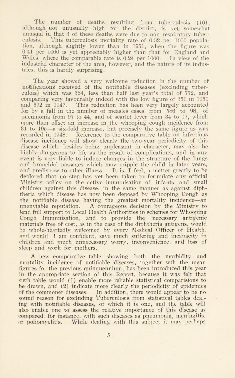The number of deaths resulting from tuberculosis (10), although not unusually high for the district, is yet somewhat unusual in that 3 of these deaths were due to non respiratory tuber¬ culosis. This tuberculosis mortality rate of 0.32 per 1000 popula¬ tion, although slightly lower tha,n in 1951, when the figure was 0.41 per 1000 is yet appreciably higher than that for England and Wales, where the comparable rate is 0.24 per 1000. In view of the industrial character of the area, however, and the nature of its indus¬ tries, this is hardly surprising. The year showed a very welcome reduction in the number of notifications! received of the notifiable diseases (excluding tuber- culois) which was 364, less than half last year’s total of 772, and comparing very favourably indeed with the low figure of 350 in 1950 and 372 in 1947. This reduction has been very largely accounted for by a fall in the number of measles cases from 586 to< 98, of pneumonia from 97 to> 44, and of scarlet fever from 34 to 17, which more than offset an increase in the whooping cough incidence from 31 to 195—a six-fold increase, but precisely the same figure as was recorded in 1948. Reference to the comparative table on infectious disease incidence will show clearly the two-year periodicity of this disease which, besides being unpleasant in character, may also be highly dangerous to life as the result of complications, and in any event is very liable to induce changes in the structure of the lungs and bronchial passages which may cripple the child in later years, and predispose to other illness. It is, I feel, a matter greatly to be deplored that no step has vet been taken to formulate any official Ministry policy on the active immunisation of infants and small children against this disease, in the same manner as against diph¬ theria which disease has now been deposed by Whooping Cough as the notifiable disease having the greatest mortality incidence—an unenviable reputation. A courageous decision bv the Ministrv to lend full support to Local Health Authorities in schemes for Whooping Cough Immunisation, and to provide the necessary antigenic materials free of cost, as in the case of the diphtheria antigens, would be whole-heartedly welcomed bv everv Medical Officer of Health, and would, I am confident, save much suffering and incapacity in children and much unnecessary worry, inconvenience, and loss of sleep and work for mothers. A new comparative table showing both the morbidity and mortality incidence of notifiable diseases, together wth the mean figures for the previous quinquennium, has been introduced this year in the appropriate section of this Report, because it was felt that such table would (1) enable more reliable statistical comparisions to be drawn, and (2) indicate more clearly the periodicity of epidemics of the commoner diseases. In addition, there would appear to be no sound reason for excluding Tuberculosis from statistical tables deal¬ ing with notifiable diseases, of which it is one, and the table will also enable one to assess the relative importance of this disease as compared, for instance, with such diseases as pneumonia, meningitis, or poliomyelitis. While dealing with this subject it may perhaps