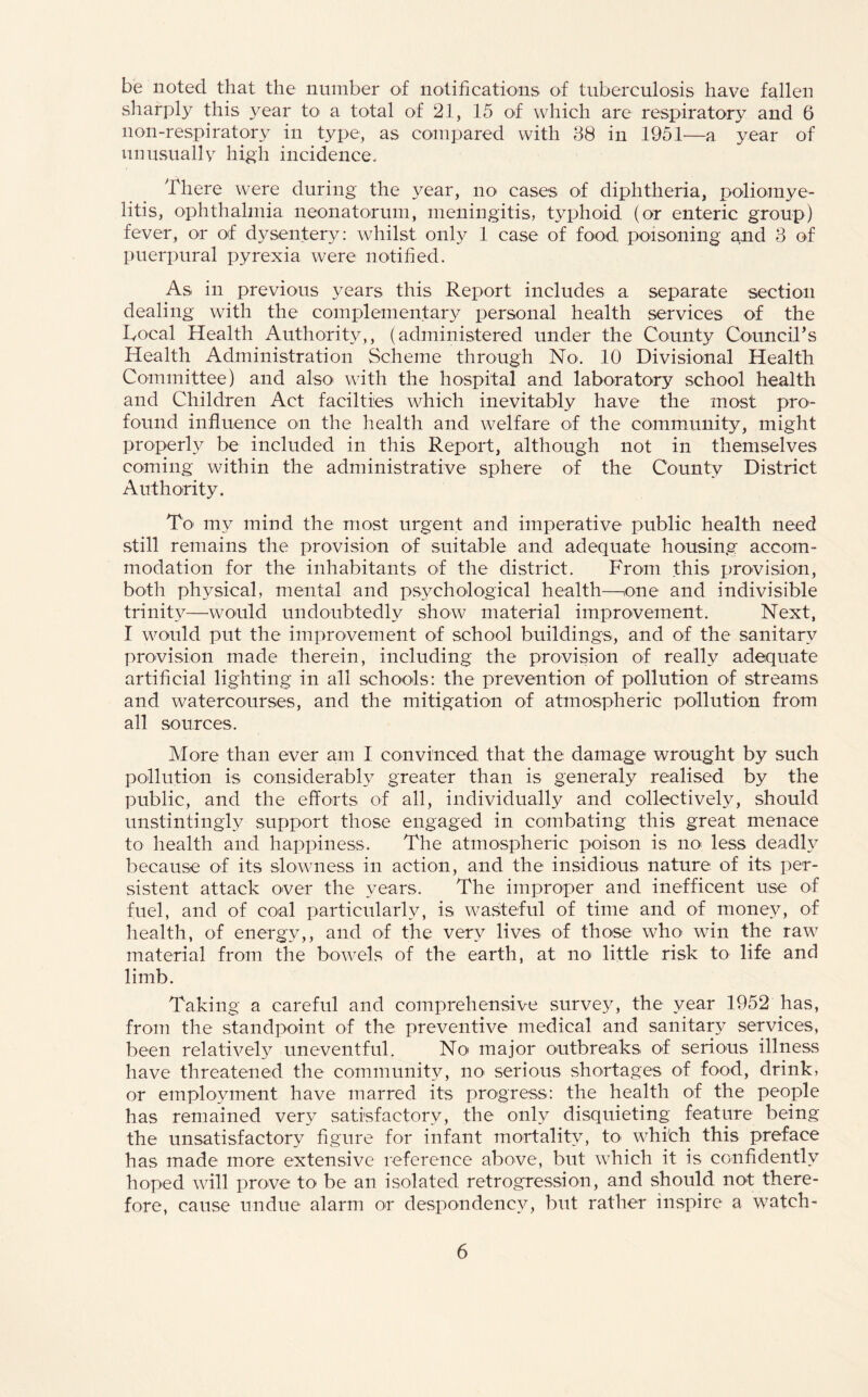 be noted, that the number of notifications of tuberculosis have fallen sharply this .year to a total of 21, 15 of which are respiratory and 6 lion-respiratory in type, as compared with 38 in 1951—a year of unusually high incidence. There were during the year, no cases of diphtheria, poliomye¬ litis, ophthalmia neonatorum, meningitis, typhoid (or enteric group) fever, or of dysentery: whilst only 1 case of food poisoning and 3 of puerpural pyrexia were notified. As in previous years this Report includes a separate section dealing with the complementary personal health services of the Focal Health Authority,, (administered under the County Council’s Health Administration Scheme through No. 10 Divisional Health Committee) and also with the hospital and laboratory school health and Children Act facilties which inevitably have the most pro¬ found influence on the health and welfare of the community, might properly be included in this Report, although not in themselves coming within the administrative sphere of the County District Authority. To my mind the most urgent and imperative public health need still remains the provision of suitable and adequate housing accom¬ modation for the inhabitants of the district. From this provision, both physical, mental and psychological health—one and indivisible trinity—-would undoubtedly show material improvement. Next, I would put the improvement of school buildings, and of the sanitary provision made therein, including the provision of really adequate artificial lighting in all schools: the prevention of pollution of streams and watercourses, and the mitigation of atmospheric pollution from all sources. More than ever am I convinced that the damage wrought by such pollution is considerably greater than is generaly realised by the public, and the efforts of all, individually and collectively, should unstintingly support those engaged in combating this great menace to health and happiness. The atmospheric poison is no less deadly because of its slowness in action, and the insidious nature of its per¬ sistent attack over the years. The improper and inefficent use of fuel, and of coal particularly, is wasteful of time and of money, of health, of energy,, and of the very lives of those who win the raw material from the bowels of the earth, at no little risk to life and limb. Taking a careful and comprehensive survey, the year 1952 has, from the standpoint of the preventive medical and sanitary services, been relatively uneventful. No major outbreaks of serious illness have threatened the community, no serious shortages of food, drink, or employment have marred its progress: the health of the people has remained very satisfactory, the only disquieting feature being the unsatisfactory figure for infant mortality, to which this preface has made more extensive reference above, but which it is confidently hoped will prove to be an isolated retrogression, and should not there¬ fore, cause undue alarm or despondency, but rather inspire a watch-
