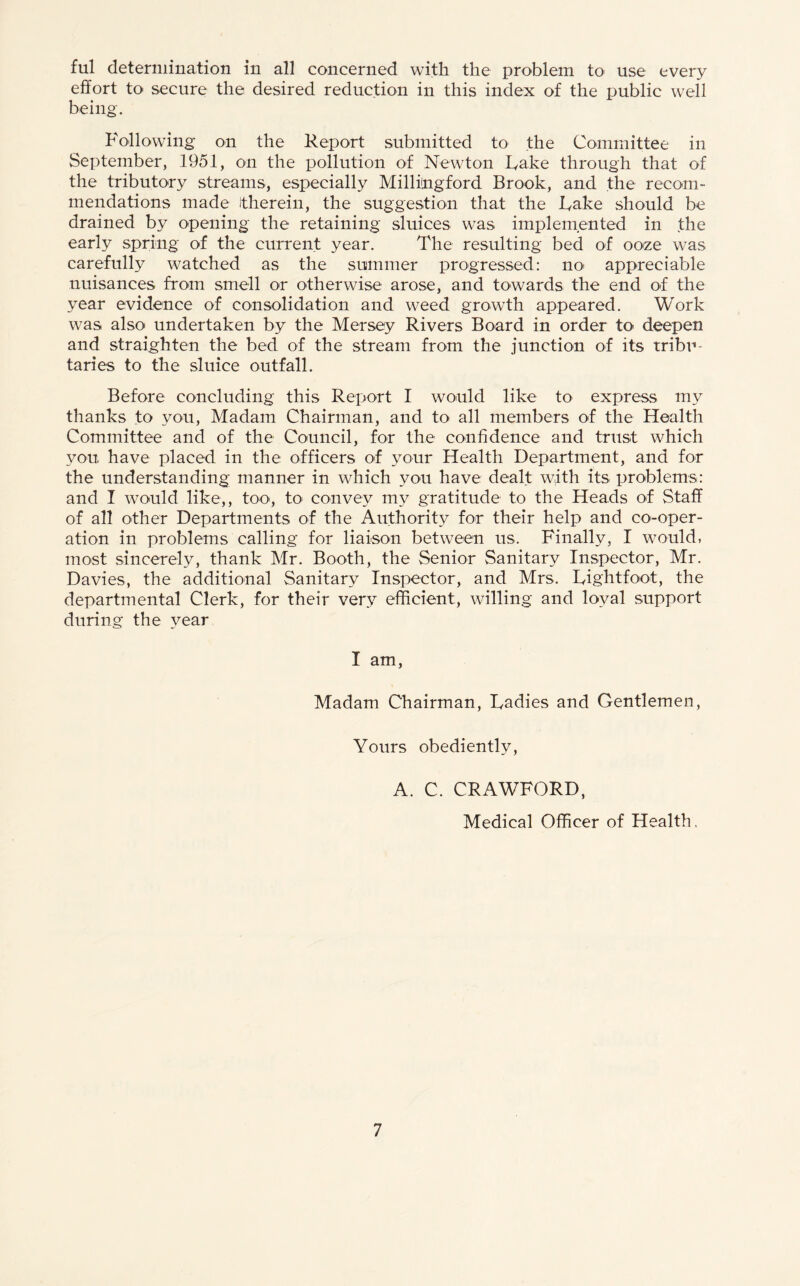ful determination in all concerned with the problem to use every effort to secure the desired reduction in this index of the public well being. Following on the Report submitted to the Committee in September, 1951, on the pollution of Newton Fake through that of the tributory streams, especially Millingford Brook, and the recom¬ mendations made itherein, the suggestion that the Fake should be drained by opening the retaining sluices was implemented in the early spring of the current year. The resulting bed of ooze was carefully watched as the summer progressed: no appreciable nuisances from smell or otherwise arose, and towards the end of the year evidence of consolidation and weed growth appeared. Work was also undertaken by the Mersey Rivers Board in order to deepen and straighten the bed of the stream from the junction of its tribu¬ taries to the sluice outfall. Before concluding this Report I would like to express my thanks to you, Madam Chairman, and to all members of the Health Committee and of the Council, for the confidence and trust which you, have placed in the officers of your Health Department, and for the understanding manner in which you have dealt with its problems: and I would like,, too, to> convey my gratitude to the Heads of Staff of all other Departments of the Authority for their help and co-oper¬ ation in problems calling for liaison between us. Finally, I would, most sincerely, thank Mr. Booth, the Senior Sanitary Inspector, Mr. Davies, the additional Sanitary Inspector, and Mrs. Fightfoot, the departmental Clerk, for their very efficient, willing and loyal support during the year I am, Madam Chairman, Fadies and Gentlemen, Yours obediently, A. C. CRAWFORD, Medical Officer of Health,