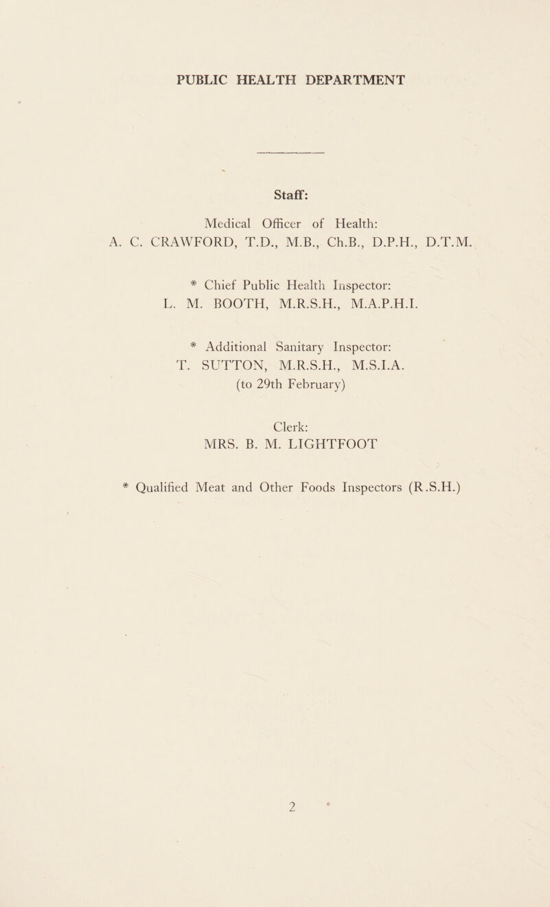 PUBLIC HEALTH DEPARTMENT Staff: Medical Officer of Health: A. C. CRAWFORD, T.D., M.B., Ch.B., D.P.H., D.T.M. # Chief Public Health Inspector: L. M. BOOTH, M.R.S.H., M.A.P.H.I. * Additional Sanitary Inspector: T. SUTTON, M.R.S.H., M.S.LA. (to 29th February) Clerk: MRS. B. M. LIGHTFOOT * Qualified Meat and Other Foods Inspectors (R.S.H.)