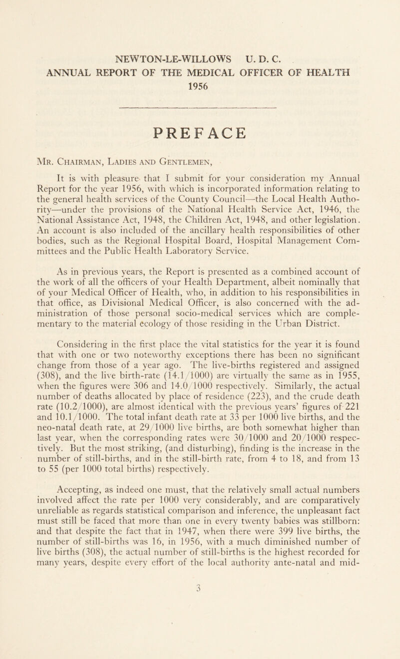 NEW TON-LE-WILLOW S U. D. C. ANNUAL REPORT OF THE MEDICAL OFFICER OF HEALTH 1956 PREFACE Mr. Chairman, Ladies and Gentlemen, It is with pleasure that I submit for your consideration my Annual Report for the year 1956, with which is incorporated information relating to the general health services of the County Council—the Local Llealth Autho¬ rity—under the provisions of the National Health Service Act, 1946, the National Assistance Act, 1948, the Children Act, 1948, and other legislation. An account is also included of the ancillary health responsibilities of other bodies, such as the Regional Hospital Board, Hospital Management Com¬ mittees and the Public Health Laboratory Service. As in previous years, the Report is presented as a combined account of the work of all the officers of your Health Department, albeit nominally that of your Medical Officer of Health, who, in addition to his responsibilities in that office, as Divisional Medical Officer, is also concerned with the ad¬ ministration of those personal socio-medical services which are comple¬ mentary to the material ecology of those residing in the Cuban District. Considering in the first place the vital statistics for the year it is found that with one or two noteworthy exceptions there has been no significant change from those of a year ago. The live-births registered and assigned (308), and the live birth-rate (14.1/1000) are virtually the same as in 1955, when the figures were 306 and 14.0/1000 respectively. Similarly, the actual number of deaths allocated by place of residence (223), and the crude death rate (10.2/1000), are almost identical with the previous years5 figures of 221 and 10.1/1000. The total infant death rate at 33 per 1000 live births, and the neo-natal death rate, at 29/1000 live births, are both somewhat higher than last year, when the corresponding rates were 30/1000 and 20/1000 respec¬ tively. But the most striking, (and disturbing), finding is the increase in the number of still-births, and in the still-birth rate, from 4 to 18, and from 13 to 55 (per 1000 total births) respectively. Accepting, as indeed one must, that the relatively small actual numbers involved affect the rate per 1000 very considerably, and are comparatively unreliable as regards statistical comparison and inference, the unpleasant fact must still be faced that more than one in every twenty babies was stillborn: and that despite the fact that in 1947, when there were 399 live births, the number of still-births was 16, in 1956, with a much diminished number of live births (308), the actual number of still-births is the highest recorded for many years, despite every effort of the local authority ante-natal and mid-