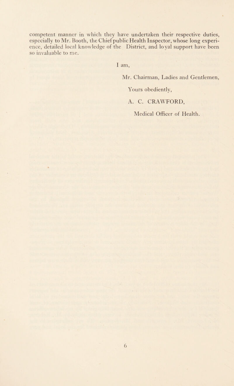 competent manner in which they have undertaken their respective duties, especially to Mr. Booth, the Chief public Health Inspector, whose long experi¬ ence, detailed local knowledge of the District, and loyal support have been so invaluable to me. I am, Mr. Chairman, Ladies and Gentlemen, Yours obediently, A. C. CRAWFORD, Medical Officer of Health.