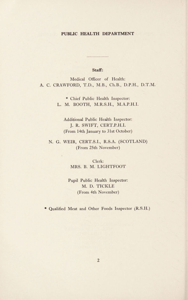 PUBLIC HEALTH DEPARTMENT Staff: Medical Officer of Health: A. C. CRAWFORD, T.D., M.B., Ch.B., D.P.H., D.T.M. * Chief Public Health Inspector: L. M. BOOTH, M.R.S.H., M.A.P.H.I. Additional Public Health Inspector: J. R. SWIFT, CERT.P.H.I. (From 14th January to 31st October) N. G. WEIR, CERT.S.I., R.S.A. (SCOTLAND) (From 25th November) * Clerk: MRS. B. M. LIGHTFOOT Pupil Public Health Inspector: M. D. TICKLE (From 4th November) * Qualified Meat and Other Foods Inspector (R.S.H.)