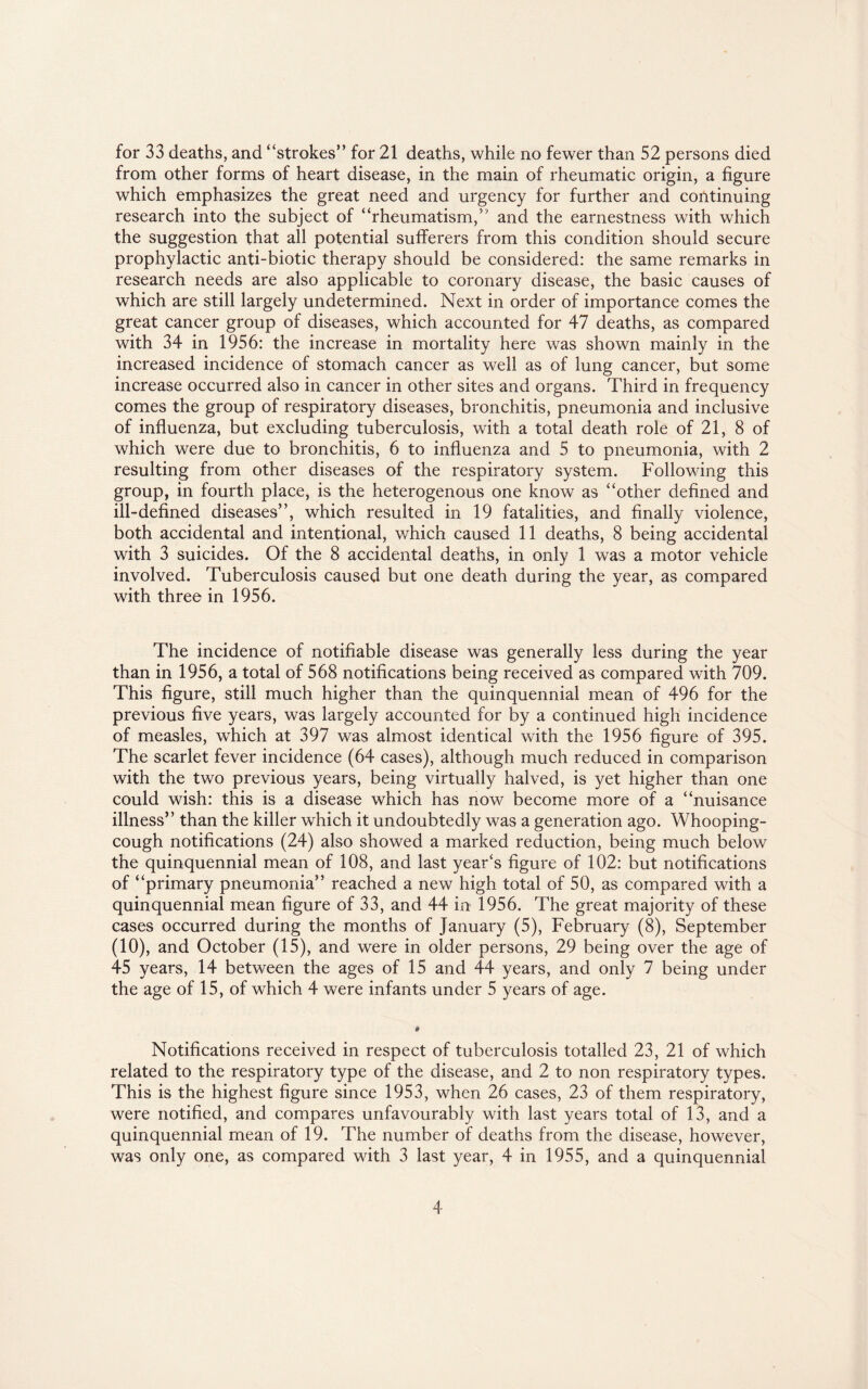 for 33 deaths, and “strokes” for 21 deaths, while no fewer than 52 persons died from other forms of heart disease, in the main of rheumatic origin, a figure which emphasizes the great need and urgency for further and continuing research into the subject of “rheumatism/ and the earnestness with which the suggestion that all potential sufferers from this condition should secure prophylactic anti-biotic therapy should be considered: the same remarks in research needs are also applicable to coronary disease, the basic causes of which are still largely undetermined. Next in order of importance comes the great cancer group of diseases, which accounted for 47 deaths, as compared with 34 in 1956: the increase in mortality here was shown mainly in the increased incidence of stomach cancer as well as of lung cancer, but some increase occurred also in cancer in other sites and organs. Third in frequency comes the group of respiratory diseases, bronchitis, pneumonia and inclusive of influenza, but excluding tuberculosis, with a total death role of 21, 8 of which were due to bronchitis, 6 to influenza and 5 to pneumonia, with 2 resulting from other diseases of the respiratory system. Following this group, in fourth place, is the heterogenous one know as “other defined and ill-defined diseases”, which resulted in 19 fatalities, and finally violence, both accidental and intentional, which caused 11 deaths, 8 being accidental with 3 suicides. Of the 8 accidental deaths, in only 1 was a motor vehicle involved. Tuberculosis caused but one death during the year, as compared with three in 1956. The incidence of notifiable disease was generally less during the year than in 1956, a total of 568 notifications being received as compared with 709. This figure, still much higher than the quinquennial mean of 496 for the previous five years, was largely accounted for by a continued high incidence of measles, which at 397 was almost identical with the 1956 figure of 395. The scarlet fever incidence (64 cases), although much reduced in comparison with the two previous years, being virtually halved, is yet higher than one could wish: this is a disease which has now become more of a “nuisance illness” than the killer which it undoubtedly was a generation ago. Whooping- cough notifications (24) also showed a marked reduction, being much below the quinquennial mean of 108, and last year's figure of 102: but notifications of “primary pneumonia” reached a new high total of 50, as compared with a quinquennial mean figure of 33, and 44 in 1956. The great majority of these cases occurred during the months of January (5), February (8), September (10), and October (15), and were in older persons, 29 being over the age of 45 years, 14 between the ages of 15 and 44 years, and only 7 being under the age of 15, of which 4 were infants under 5 years of age. Notifications received in respect of tuberculosis totalled 23, 21 of which related to the respiratory type of the disease, and 2 to non respiratory types. This is the highest figure since 1953, when 26 cases, 23 of them respiratory, were notified, and compares unfavourably with last years total of 13, and a quinquennial mean of 19. The number of deaths from the disease, however, was only one, as compared with 3 last year, 4 in 1955, and a quinquennial