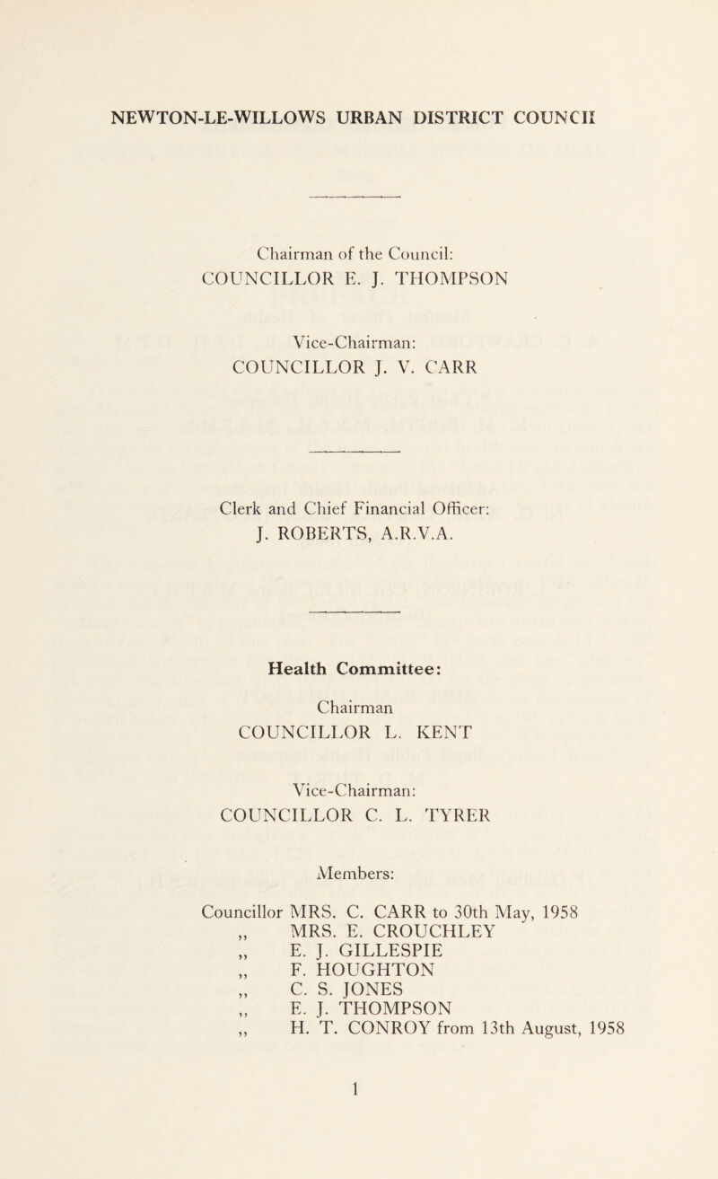NEWTON-LE-WILLOWS URBAN DISTRICT COUNCII Chairman of the Council: COUNCILLOR E. J. THOMPSON Vice-Chairman: COUNCILLOR J. V. CARR Clerk and Chief Financial Officer: J. ROBERTS, A.R.V.A. Health Committee: Chairman COUNCILLOR L. KENT Vice-Chairman: COUNCILLOR C. L. TYRER Members: Councillor MRS. C. CARR to 30th May, 1958 „ MRS. E. CROUCHLEY „ E. J. GILLESPIE „ F. HOUGHTON „ C. S. JONES „ E. J. THOMPSON ,, H. T. CONROY from 13th August, 1958
