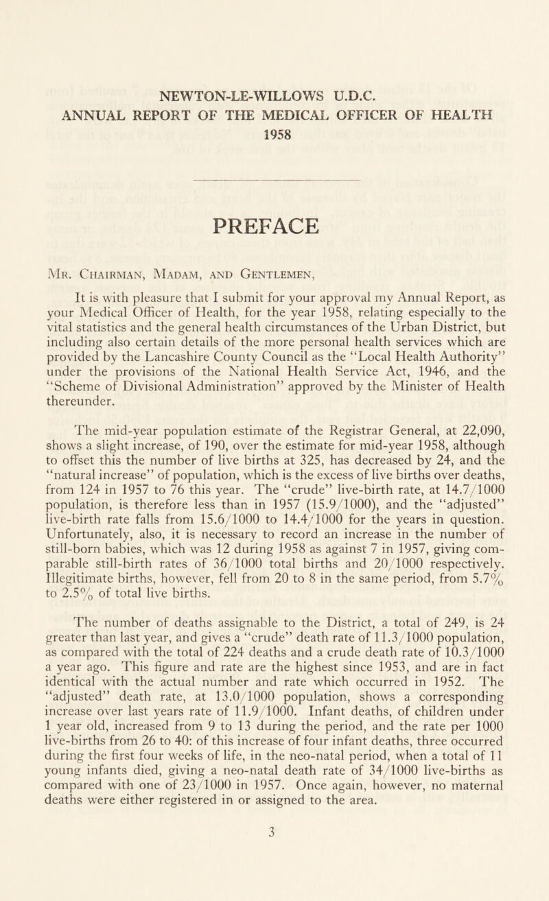 NEWTON-LE-WILLOWS U.D.C. ANNUAL REPORT OF THE MEDICAL OFFICER OF HEALTH 1958 PREFACE Mr. Chairman, Madam, and Gentlemen, It is with pleasure that I submit for your approval my Annual Report, as your Medical Officer of Health, for the year 1958, relating especially to the vital statistics and the general health circumstances of the Urban District, but including also certain details of the more personal health services which are provided by the Lancashire County Council as the “Local Health Authority” under the provisions of the National Health Service Act, 1946, and the “Scheme of Divisional Administration” approved by the Minister of Health thereunder. The mid-year population estimate of the Registrar General, at 22,090, shows a slight increase, of 190, over the estimate for mid-year 1958, although to offset this the number of live births at 325, has decreased by 24, and the “natural increase” of population, which is the excess of live births over deaths, from 124 in 1957 to 76 this year. The “crude” live-birth rate, at 14.7/1000 population, is therefore less than in 1957 (15.9/1000), and the “adjusted” live-birth rate falls from 15.6/1000 to 14.4/1000 for the years in question. Unfortunately, also, it is necessary to record an increase in the number of still-born babies, which was 12 during 1958 as against 7 in 1957, giving com¬ parable still-birth rates of 36/1000 total births and 20/1000 respectively. Illegitimate births, however, fell from 20 to 8 in the same period, from 5.7% to 2.5% of total live births. The number of deaths assignable to the District, a total of 249, is 24 greater than last year, and gives a “crude” death rate of 11.3/1000 population, as compared with the total of 224 deaths and a crude death rate of 10.3/1000 a year ago. This figure and rate are the highest since 1953, and are in fact identical with the actual number and rate which occurred in 1952. The “adjusted” death rate, at 13.0/1000 population, shows a corresponding increase over last years rate of 11.9/1000. Infant deaths, of children under 1 year old, increased from 9 to 13 during the period, and the rate per 1000 live-births from 26 to 40: of this increase of four infant deaths, three occurred during the first four weeks of life, in the neo-natal period, when a total of 11 young infants died, giving a neo-natal death rate of 34/1000 live-births as compared with one of 23/1000 in 1957. Once again, however, no maternal deaths were either registered in or assigned to the area.