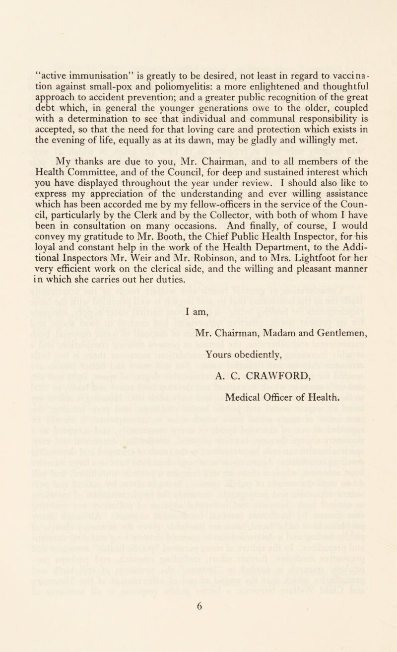 “active immunisation” is greatly to be desired, not least in regard to vaccina¬ tion against small-pox and poliomyelitis: a more enlightened and thoughtful approach to accident prevention; and a greater public recognition of the great debt which, in general the younger generations owe to the older, coupled with a determination to see that individual and communal responsibility is accepted, so that the need for that loving care and protection which exists in the evening of life, equally as at its dawn, may be gladly and willingly met. My thanks are due to you, Mr. Chairman, and to all members of the Health Committee, and of the Council, for deep and sustained interest which you have displayed throughout the year under review. I should also like to express my appreciation of the understanding and ever willing assistance which has been accorded me by my fellow-officers in the service of the Coun¬ cil, particularly by the Clerk and by the Collector, with both of whom I have been in consultation on many occasions. And finally, of course, I would convey my gratitude to Mr. Booth, the Chief Public Health Inspector, for his loyal and constant help in the work of the Health Department, to the Addi¬ tional Inspectors Mr. Weir and Mr. Robinson, and to Mrs. Lightfoot for her very efficient work on the clerical side, and the willing and pleasant manner in which she carries out her duties. I am, Mr. Chairman, Madam and Gentlemen, Yours obediently, A. C. CRAWFORD, Medical Officer of Health.