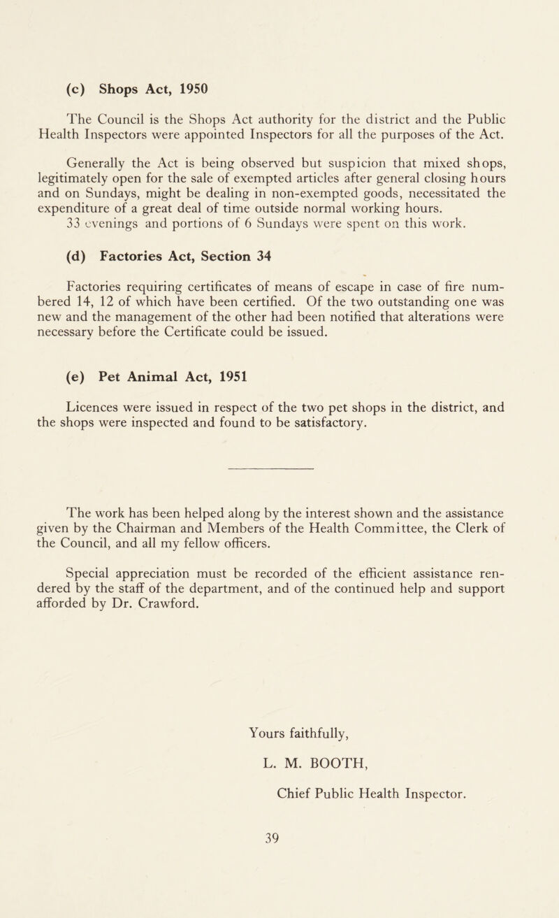 (c) Shops Act, 1950 The Council is the Shops Act authority for the district and the Public Health Inspectors were appointed Inspectors for all the purposes of the Act. Generally the Act is being observed but suspicion that mixed shops, legitimately open for the sale of exempted articles after general closing hours and on Sundays, might be dealing in non-exempted goods, necessitated the expenditure of a great deal of time outside normal working hours. 33 evenings and portions of 6 Sundays were spent on this work. (d) Factories Act, Section 34 Factories requiring certificates of means of escape in case of fire num¬ bered 14, 12 of which have been certified. Of the two outstanding one was new and the management of the other had been notified that alterations were necessary before the Certificate could be issued. (e) Pet Animal Act, 1951 Licences were issued in respect of the two pet shops in the district, and the shops were inspected and found to be satisfactory. The work has been helped along by the interest shown and the assistance given by the Chairman and Members of the Health Committee, the Clerk of the Council, and all my fellow officers. Special appreciation must be recorded of the efficient assistance ren¬ dered by the staff of the department, and of the continued help and support afforded by Dr. Crawford. Yours faithfully, L. M. BOOTH, Chief Public Health Inspector.