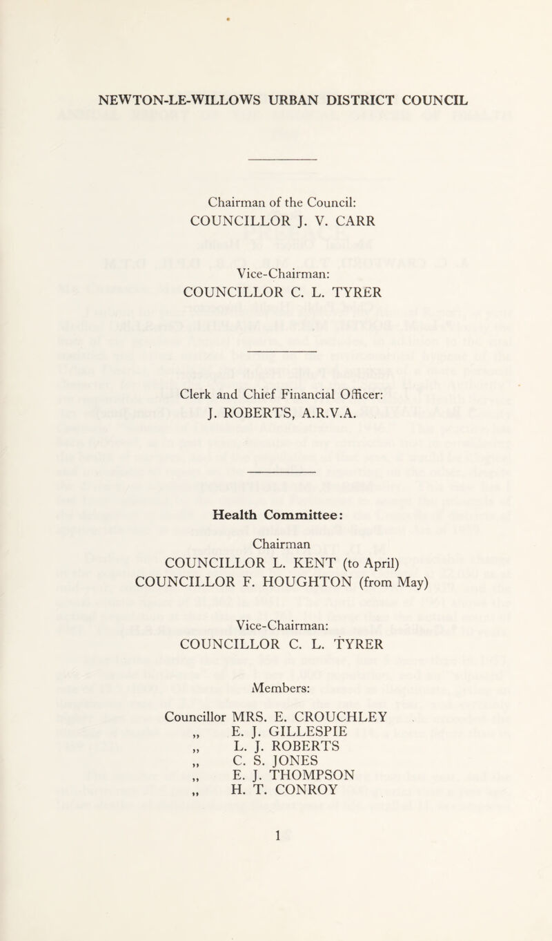 NEWTON-LE-WILLOWS URBAN DISTRICT COUNCIL Chairman of the Council: COUNCILLOR J. V. CARR Vice-Chairman: COUNCILLOR C. L. TYRER Clerk and Chief Financial Officer: J. ROBERTS, A.R.V.A. Health Committee: Chairman COUNCILLOR L. KENT (to April) COUNCILLOR F. HOUGHTON (from May) Vice-Chairman: COUNCILLOR C. L. TYRER Members: Councillor MRS. E. CROUCHLEY „ E. J. GILLESPIE „ L. J. ROBERTS „ C. S. JONES „ E. J. THOMPSON H. T. CONROY