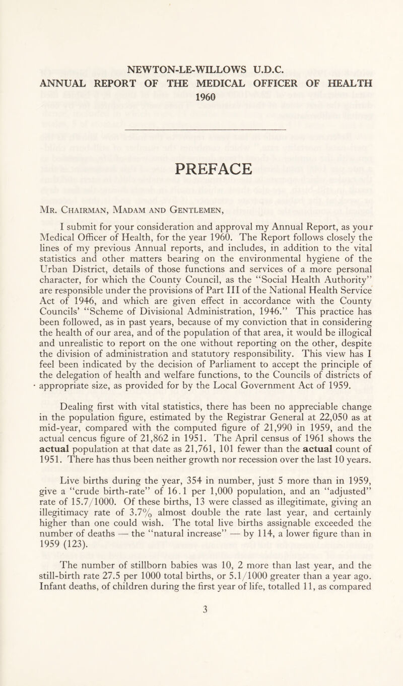 NEWTON-LE-WILLOWS U.D.C. ANNUAL REPORT OF THE MEDICAL OFFICER OF HEALTH 1960 PREFACE Mr. Chairman, Madam and Gentlemen, I submit for your consideration and approval my Annual Report, as your Medical Officer of Health, for the year 1960. The Report follows closely the lines of my previous Annual reports, and includes, in addition to the vital statistics and other matters bearing on the environmental hygiene of the Urban District, details of those functions and services of a more personal character, for which the County Council, as the “Social Health Authority” are responsible under the provisions of Part III of the National Health Service Act of 1946, and which are given effect in accordance with the County Councils’ “Scheme of Divisional Administration, 1946.” This practice has been followed, as in past years, because of my conviction that in considering the health of our area, and of the population of that area, it would be illogical and unrealistic to report on the one without reporting on the other, despite the division of administration and statutory responsibility. This view has I feel been indicated by the decision of Parliament to accept the principle of the delegation of health and welfare functions, to the Councils of districts of • appropriate size, as provided for by the Local Government Act of 1959. Dealing first with vital statistics, there has been no appreciable change in the population figure, estimated by the Registrar General at 22,050 as at mid-year, compared with the computed figure of 21,990 in 1959, and the actual cencus figure of 21,862 in 1951. The April census of 1961 shows the actual population at that date as 21,761, 101 fewer than the actual count of 1951. There has thus been neither growth nor recession over the last 10 years. Live births during the year, 354 in number, just 5 more than in 1959, give a “crude birth-rate” of 16.1 per 1,000 population, and an “adjusted” rate of 15.7/1000. Of these births, 13 were classed as illegitimate, giving an illegitimacy rate of 3.7% almost double the rate last year, and certainly higher than one could wish. The total live births assignable exceeded the number of deaths — the “natural increase” — by 114, a lower figure than in 1959 (123). The number of stillborn babies was 10, 2 more than last year, and the still-birth rate 27.5 per 1000 total births, or 5.1/1000 greater than a year ago. Infant deaths, of children during the first year of life, totalled 11, as compared