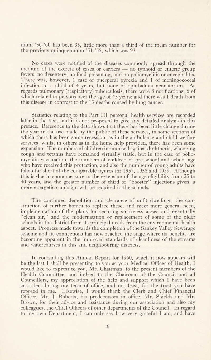 nium ’56-’60 has been 35, little more than a third of the mean number for the previous quinquennium ’51 -’55, which was 93. No cases were notified of the diseases commonly spread through the medium of the excreta of cases or carriers — no typhoid or enteric group fevers, no dysentery, no food-poisoning, and no poliomyelitis or encephalitis. There was, however, 1 case of puerperal pyrexia and 1 of meningococcal infection in a child of 4 years, but none of ophthalmia neonatorum. As regards pulmonary (respiratory) tuberculosis, there were 8 notifications, 6 of which related to persons over the age of 45 years: and there was 1 death from this disease in contrast to the 13 deaths caused by lung cancer. Statistics relating to the Part III personal health services are recorded later in the text, and it is not proposed to give any detailed analysis in this preface. Reference to the data shows that there has been little change during the year in the use made by the public of these services, in some sections of which there has been some recession, as in the ambulance and child welfare services, whilst in others as in the home help provided, there has been some expansion. The numbers of children immunised against diphtheria, whooping cough and tetanus have remained virtually static, but in the case of polio¬ myelitis vaccination, the numbers of children of pre-school and school age who have received this protection, and also the number of young adults have fallen far short of the comparable figures for 1957, 1958 and 1959. Although this is due in some measure to the extension of the age eligibility from 25 to 40 years, and the greater number of third or ‘‘booster” injections given, a more energetic campaign will be required in the schools. The continued demolition and clearance of unfit dwellings, the con¬ struction of further homes to replace these, and meet more general need, implementation of the plans for securing smokeless areas, and eventually “clean air,” and the modernisation or replacement of some of the older schools in the district form its principal needs from the environmental health aspect. Progress made towards the completion of the Sankey Valley Sewerage scheme and its connections has now reached the stage where its benefits are becoming apparent in the improved standards of cleanliness of the streams and watercourses in this and neighbouring districts. In concluding this Annual Report for 1960, which it now appears will be the last I shall be presenting to you as your Medical Officer of Health, I would like to express to you, Mr. Chairman, to the present members of the Health Committee, and indeed to the Chairman of the Council and all Councillors, my appreciation of the help and support which I have been accorded during my term of office, and not least, for the trust you have reposed in me. Likewise, I would thank the Clerk and Chief Financial Officer, Mr. J. Roberts, his predecessors in office, Mr. Shields and Mr. Brown, for their advice and assistance during our association and also my colleagues, the Chief Officers of other departments of the Council. In regard to my own Department, I can only say how very grateful I am, and have