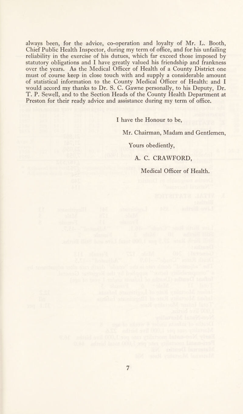 always been, for the advice, co-operation and loyalty of Mr. L. Booth, Chief Public Health Inspector, during my term of office, and for his unfailing reliability in the exercise of his dutues, which far exceed those imposed by statutory obligations and I have greatly valued his friendship and frankness over the years. As the Medical Officer of Health of a County District one must of course keep in close touch with and supply a considerable amount of statistical information to the County Medical Officer of Health: and I would accord my thanks to Dr. S. C. Gawne personally, to his Deputy, Dr. T. P. Sewell, and to the Section Heads of the County Health Department at Preston for their ready advice and assistance during my term of office. I have the Honour to be, Mr. Chairman, Madam and Gentlemen, Yours obediently, A. C. CRAWFORD, Medical Officer of Health.