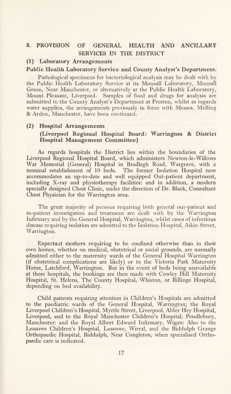 8. PROVISION OF GENERAL HEALTH AND ANCILLARY SERVICES IN THE DISTRICT (1) Laboratory Arrangements Public Health Laboratory Service and County Analyst’s Department. Pathological specimens for bacteriological analysis may be dealt with by the Public Health Laboratory Service at its Monsall Laboratory, Monsall Green, Near Manchester, or alternatively at the Public Health Laboratory, Mount Pleasant, Liverpool. Samples of food and drugs for analysis are submitted to the County Analyst’s Department at Preston, whilst as regards water supplies, the arrangements previously in force with Messrs. Melling & Arden, Manchester, have been continued. (2) Hospital Arrangements (Liverpool Regional Hospital Board: Warrington & District Hospital Management Committee) As regards hospitals the District lies within the boundaries of the Liverpool Regional Hospital Board, which administers Newton-le-Willows War Memorial (General) Hospital in Bradlegh Road, Wargrave, with a nominal establishment of 10 beds. The former Isolation Hospital now accommodates an up-to-date and well equipped Out-patient department, including X-ray and physiotherapy facilities: and in addition, a modern specially designed Chest Clinic, under the direction of Dr. Black, Consultant Chest Physician for the Warrington area. The great majority of persons requiring both general out-patient and in-patient investigation and treatment are dealt with by the Warrington Infirmary and by the General Hospital, Warrington, whilst cases of infectious disease requiring isolation are admitted to the Isolation Hospital, Aikin Street, Warrington. Expectant mothers requiring to be confined otherwise than in their own homes, whether on medical, obstetrical or social grounds, are normally admitted either to the maternity wards of the General Hospital Warrington (if obstetrical complications are likely) or to the Victoria Park Maternity Home, Latchford, Warrington. But in the event of beds being unavailable at these hospitals, the bookings are then made with Cowley Hill Maternity Hospital, St. Helens, The County Hospital, Whiston, or Billinge Hospital, depending on bed availability. Child patients requiring attention in Children’s Hospitals are admitted to the paediatric wards of the General Hospital, Warrington; the Royal Liverpool Children’s Hospital, Myrtle Street, Liverpool, Alder Hey Hospital, Liverpool, and to the Royal Manchester Children’s Hospital, Pendlebury, Manchester: and the Royal Albert Edward Infirmary, Wigan: Also to the Leasowe Children’s Hospital, Leasowe, Wirral, and the Biddulph Grange Orthopaedic Hospital, Biddulph, Near Congleton, when specialised Ortho¬ paedic care is indicated.