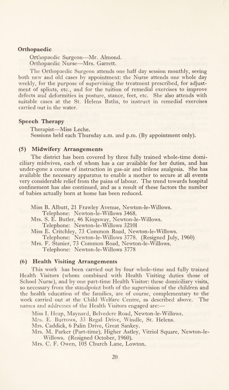 Orthopaedic Orthopaedic Surgeon—Mr. Almond. Orthopaedic Nurse—-Mrs. Garrett. The Orthopaedic Surgeon attends one half day session monthly, seeing both new and old cases by appointment: the Nurse attends one whole day weekly, for the purpose of supervising the treatment prescribed, for adjust¬ ment of splints, etc., and for the tuition of remedial exercises to improve defects and deformities in posture, stance, feet, etc. She also attends with suitable cases at the St. Helens Baths, to instruct in remedial exercises carried out in the water. Speech Therapy Therapist—Miss Leche. Sessions held each Thursday a.m. and p.m. (By appointment only). (5) Midwifery Arrangements The district has been covered by three fully trained whole-time domi¬ ciliary midwives, each of whom has a car available for her duties, and has under-gone a course of instruction in gas-air and trilene analgesia. She has available the necessary apparatus to enable a mother to secure at all events very considerable relief from the pains of labour. The trend towards hospital confinement has also continued, and as a result of these factors the number of babies actually born at home has been reduced. Miss B. Albutt, 21 Frawley Avenue, Newton-le-Willows. Telephone: Newton-le-Willows 3468. Mrs. S. E. Butler, 46 Kingsway, Newton-le-Willows. Telephone: Newton-le-Willows 32101 Miss E. Critchley, 73 Common Road, Newton-le-Willows. Telephone: Newton-le-Willows 3778. (Resigned July, 1960) Mrs. F. Stanier, 73 Common Road, Newton-le-Willows. Telephone: Newton-le-Willows 3778 (6) Health Visiting Arrangements This work has been carried out by four whole-time and fully trained Health Visitors (whom combined with Health Visiting duties those of School Nurse), and by one part-time Health Visitor: these domiciliary visits, so necessary from the standpoint both of the supervision of the children and the health education of the families, are of course, complementary to the work carried out at the Child Welfare Centre, as described above. The names and addresses of the Health Visitors engaged are:— Miss I. Heap, Maynard, Belvedere Road, Newton-le-Willows. Mrs. E. Burrows, 33 Regal Drive, Windle, St. Helens. Mrs. Caddick, 6 Palin Drive, Great Sankey. Mrs. M. Parker (Part-time), Higher Astley, Vitriol Square, Newton-le- Willows. (Resigned October, 1960). Mrs. C. F. Owen, 105 Church Lane, Lowton.