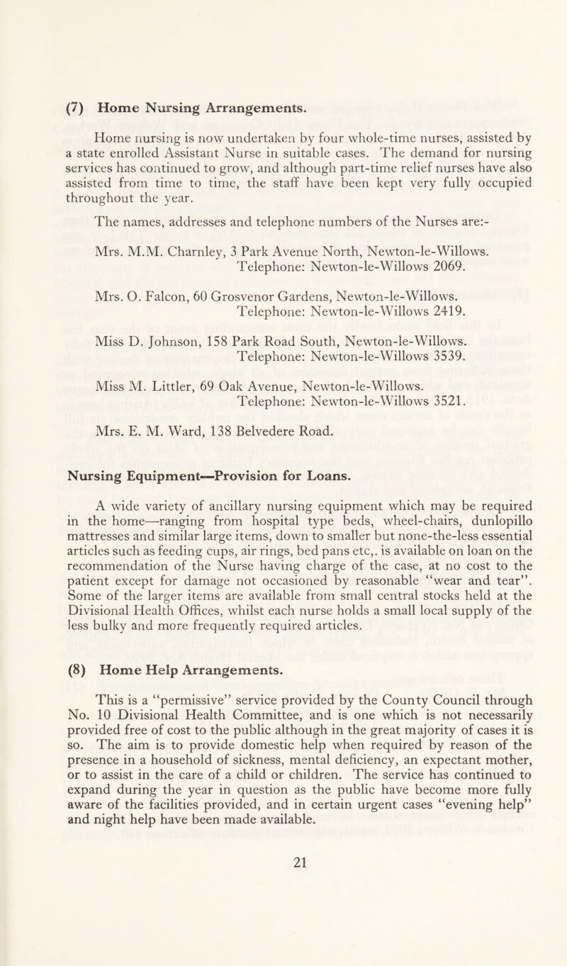 (7) Home Nursing Arrangements. Home nursing is now undertaken by four whole-time nurses, assisted by a state enrolled Assistant Nurse in suitable cases. The demand for nursing services has continued to grow, and although part-time relief nurses have also assisted from time to time, the staff have been kept very fully occupied throughout the year. The names, addresses and telephone numbers of the Nurses are:- Mrs. M.M. Charnley, 3 Park Avenue North, Newton-le-Willows. Telephone: Newton-le-Willows 2069. Mrs. O. Falcon, 60 Grosvenor Gardens, Newton-le-Willows. Telephone: Newton-le-Willows 2419. Miss D. Johnson, 158 Park Road South, Newton-le-Willows. Telephone: Newton-le-Willows 3539. Miss M. Littler, 69 Oak Avenue, Newton-le-Willows. Telephone: Newton-le-Willows 3521. Mrs. E. M. Ward, 138 Belvedere Road. Nursing Equipment—Provision for Loans. A wide variety of ancillary nursing equipment which may be required in the home—ranging from hospital type beds, wheel-chairs, dunlopillo mattresses and similar large items, down to smaller but none-the-less essential articles such as feeding cups, air rings, bed pans etc,, is available on loan on the recommendation of the Nurse having charge of the case, at no cost to the patient except for damage not occasioned by reasonable “wear and tear”. Some of the larger items are available from small central stocks held at the Divisional Health Offices, whilst each nurse holds a small local supply of the less bulky and more frequently required articles. (8) Home Help Arrangements. This is a “permissive” service provided by the County Council through No. 10 Divisional Health Committee, and is one which is not necessarily provided free of cost to the public although in the great majority of cases it is so. The aim is to provide domestic help when required by reason of the presence in a household of sickness, mental deficiency, an expectant mother, or to assist in the care of a child or children. The service has continued to expand during the year in question as the public have become more fully aware of the facilities provided, and in certain urgent cases “evening help” and night help have been made available.