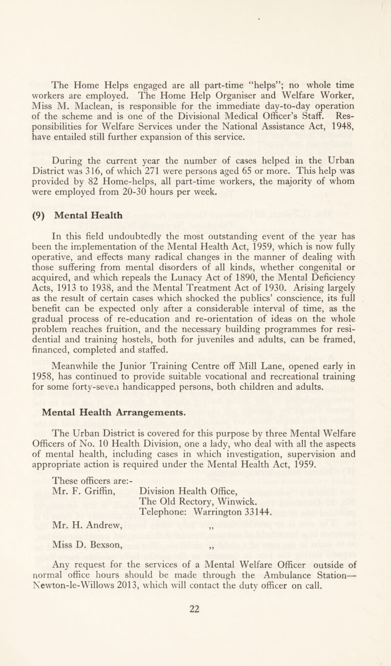 The Home Helps engaged are all part-time “helps”; no whole time workers are employed. The Home Help Organiser and Welfare Worker, Miss M. Maclean, is responsible for the immediate day-to-day operation of the scheme and is one of the Divisional Medical Officer’s Staff. Res¬ ponsibilities for Welfare Services under the National Assistance Act, 1948, have entailed still further expansion of this service. During the current year the number of cases helped in the Urban District was 316, of which 271 were persons aged 65 or more. This help was provided by 82 Home-helps, all part-time workers, the majority of whom were employed from 20-30 hours per week. (9) Mental Health In this field undoubtedly the most outstanding event of the year has been the implementation of the Mental Health Act, 1959, which is now fully operative, and effects many radical changes in the manner of dealing with those suffering from mental disorders of all kinds, whether congenital or acquired, and which repeals the Lunacy Act of 1890, the Mental Deficiency Acts, 1913 to 1938, and the Mental Treatment Act of 1930. Arising largely as the result of certain cases which shocked the publics’ conscience, its full benefit can be expected only after a considerable interval of time, as the gradual process of re-education and re-orientation of ideas on the whole problem reaches fruition, and the necessary building programmes for resi¬ dential and training hostels, both for juveniles and adults, can be framed, financed, completed and staffed. Meanwhile the Junior Training Centre off Mill Lane, opened early in 1958, has continued to provide suitable vocational and recreational training for some forty-seven handicapped persons, both children and adults. Mental Health Arrangements. The Urban District is covered for this purpose by three Mental Welfare Officers of No. 10 Health Division, one a lady, who deal with all the aspects of mental health, including cases in which investigation, supervision and appropriate action is required under the Mental Health Act, 1959. These officers are:- Mr. F. Griffin, Division Health Office, The Old Rectory, Winwick. Telephone: Warrington 33144. Mr. H. Andrew, ,, Miss D. Bexson, ,, Any request for the services of a Mental Welfare Officer outside of normal office hours should be made through the Ambulance Station— Newton-le-Willows 2013, which will contact the duty officer on call.