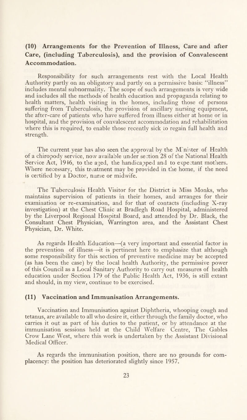 (10) Arrangements for the Prevention of Illness, Care and after Care, (including Tuberculosis), and the provision of Convalescent Accommodation. Responsibility for such arrangements rest with the Local Health Authority partly on an obligatory and partly on a permissive basis: “illness” includes mental subnormality. The scope of such arrangements is very wide and includes all the methods of health education and propaganda relating to health matters, health visiting in the homes, including those of persons suffering from Tuberculosis, the provision of ancillary nursing equipment, the after-care of patients who have suffered from illness either at home or in hospital, and the provision of convalescent accommodation and rehabilitation where this is required, to enable those recently sick to regain full health and strength. The current year has also seen the approval by the M’nister of Health of a chiropody service, now available under section 28 of the National Health Service Act, 191-6, to the aged, the handicapped and to expectant mothers. Where necessary, this treatment may be provided in the home, if the need is certified by a Doctor, nurse or midwife. The Tuberculosis Health Visitor for the District is Miss Monks, who maintains supervision of patients in their homes, and arranges for their examination or re-examination, and for that of contacts (including X-ray investigation) at the Chest Clinic at Bradlegh Road Hospital, administered by the Liverpool Regional Hospital Board, and attended by Dr. Black, the Consultant Chest Physician, Warrington area, and the Assistant Chest Physician, Dr. White. As regards Health Education—(a very important and essential factor in the prevention of illness—it is pertinent here to emphasize that although some responsibility for this section of preventive medicine may be accepted (as has been the case) by the local health Authority, the permissive power of this Council as a Local Sanitary Authority to carry out measures of health education under Section 179 of the Public Health Act, 1936, is still extant and should, in my view, continue to be exercised. (11) Vaccination and Immunisation Arrangements. Vaccination and Immunisation against Diphtheria, whooping cough and tetanus, are available to all who desire it, either through the family doctor, who carries it out as part of his duties to the patient, or by attendance at the immunisation sessions held at the Child Welfare Centre, The Gables Crow Lane West, where this work is undertaken by the Assistant Divisional Medical Officer. As regards the immunisation position, there are no grounds for com¬ placency: the position has deteriorated slightly since 1957.
