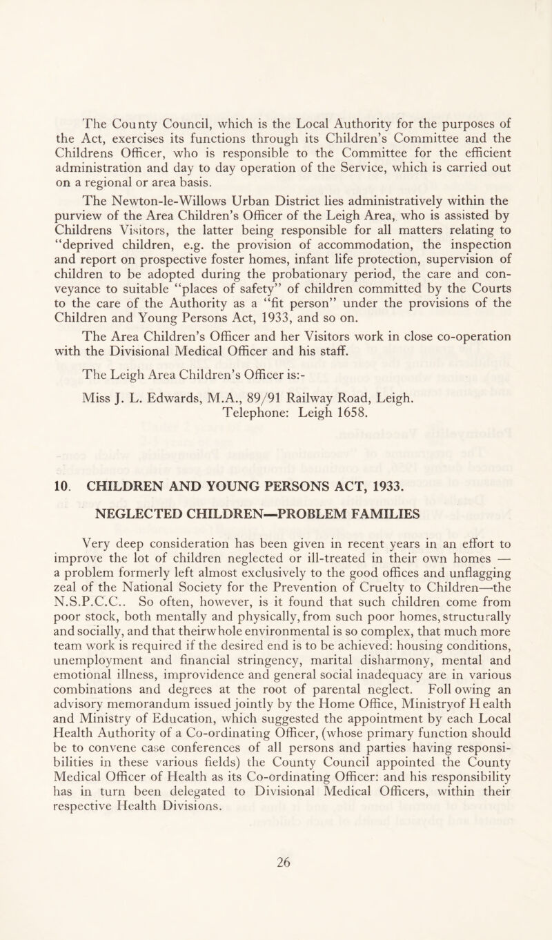 The County Council, which is the Local Authority for the purposes of the Act, exercises its functions through its Children’s Committee and the Childrens Officer, who is responsible to the Committee for the efficient administration and day to day operation of the Service, which is carried out on a regional or area basis. The Newton-le-Willows Urban District lies administratively within the purview of the Area Children’s Officer of the Leigh Area, who is assisted by Childrens Visitors, the latter being responsible for all matters relating to “deprived children, e.g. the provision of accommodation, the inspection and report on prospective foster homes, infant life protection, supervision of children to be adopted during the probationary period, the care and con¬ veyance to suitable “places of safety” of children committed by the Courts to the care of the Authority as a “fit person” under the provisions of the Children and Young Persons Act, 1933, and so on. The Area Children’s Officer and her Visitors work in close co-operation with the Divisional Medical Officer and his staff. The Leigh Area Children’s Officer is:- Miss J. L. Edwards, M.A., 89/91 Railway Road, Leigh. Telephone: Leigh 1658. 10 CHILDREN AND YOUNG PERSONS ACT, 1933. NEGLECTED CHILDREN—PROBLEM FAMILIES Very deep consideration has been given in recent years in an effort to improve the lot of children neglected or ill-treated in their own homes — a problem formerly left almost exclusively to the good offices and unflagging zeal of the National Society for the Prevention of Cruelty to Children—-the N.S.P.C.C.. So often, however, is it found that such children come from poor stock, both mentally and physically, from such poor homes,structurally and socially, and that theirwhole environmental is so complex, that much more team work is required if the desired end is to be achieved: housing conditions, unemployment and financial stringency, marital disharmony, mental and emotional illness, improvidence and general social inadequacy are in various combinations and degrees at the root of parental neglect. Foil owing an advisory memorandum issued jointly by the Home Office, Ministryof H ealth and Ministry of Education, which suggested the appointment by each Local Health Authority of a Co-ordinating Officer, (whose primary function should be to convene case conferences of all persons and parties having responsi¬ bilities in these various fields) the County Council appointed the County Medical Officer of Health as its Co-ordinating Officer: and his responsibility has in turn been delegated to Divisional Medical Officers, within their respective Health Divisions.