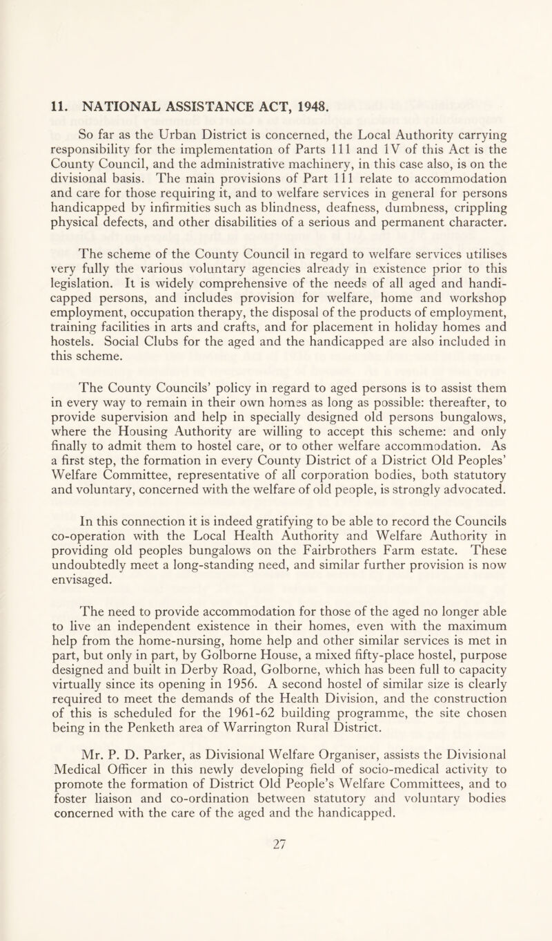 11. NATIONAL ASSISTANCE ACT, 1948. So far as the Urban District is concerned, the Local Authority carrying responsibility for the implementation of Parts 111 and IV of this Act is the County Council, and the administrative machinery, in this case also, is on the divisional basis. The main provisions of Part 111 relate to accommodation and care for those requiring it, and to welfare services in general for persons handicapped by infirmities such as blindness, deafness, dumbness, crippling physical defects, and other disabilities of a serious and permanent character. The scheme of the County Council in regard to welfare services utilises very fully the various voluntary agencies already in existence prior to this legislation. It is widely comprehensive of the need? of all aged and handi¬ capped persons, and includes provision for welfare, home and workshop employment, occupation therapy, the disposal of the products of employment, training facilities in arts and crafts, and for placement in holiday homes and hostels. Social Clubs for the aged and the handicapped are also included in this scheme. The County Councils’ policy in regard to aged persons is to assist them in every way to remain in their own homes as long as possible: thereafter, to provide supervision and help in specially designed old persons bungalows, where the Housing Authority are willing to accept this scheme: and only finally to admit them to hostel care, or to other welfare accommodation. As a first step, the formation in every County District of a District Old Peoples’ Welfare Committee, representative of all corporation bodies, both statutory and voluntary, concerned with the welfare of old people, is strongly advocated. In this connection it is indeed gratifying to be able to record the Councils co-operation with the Local Health Authority and Welfare Authority in providing old peoples bungalows on the Fairbrothers Farm estate. These undoubtedly meet a long-standing need, and similar further provision is now envisaged. The need to provide accommodation for those of the aged no longer able to live an independent existence in their homes, even with the maximum help from the home-nursing, home help and other similar services is met in part, but only in part, by Golborne House, a mixed fifty-place hostel, purpose designed and built in Derby Road, Golborne, which has been full to capacity virtually since its opening in 1956. A second hostel of similar size is clearly required to meet the demands of the Health Division, and the construction of this is scheduled for the 1961-62 building programme, the site chosen being in the Penketh area of Warrington Rural District. Mr. P. D. Parker, as Divisional Welfare Organiser, assists the Divisional Medical Officer in this newly developing field of socio-medical activity to promote the formation of District Old People’s Welfare Committees, and to foster liaison and co-ordination between statutory aiid voluntary bodies concerned with the care of the aged and the handicapped.