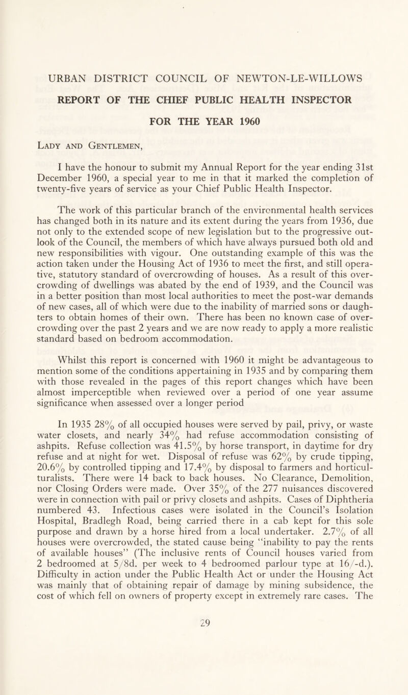 URBAN DISTRICT COUNCIL OF NEWTON-LE-WILLOWS REPORT OF THE CHIEF PUBLIC HEALTH INSPECTOR FOR THE YEAR 1960 Lady and Gentlemen, I have the honour to submit my Annual Report for the year ending 31st December 1960, a special year to me in that it marked the completion of twenty-five years of service as your Chief Public Health Inspector. The work of this particular branch of the environmental health services has changed both in its nature and its extent during the years from 1936, due not only to the extended scope of new legislation but to the progressive out¬ look of the Council, the members of which have always pursued both old and new responsibilities with vigour. One outstanding example of this was the action taken under the Housing Act of 1936 to meet the first, and still opera¬ tive, statutory standard of overcrowding of houses. As a result of this over¬ crowding of dwellings was abated by the end of 1939, and the Council was in a better position than most local authorities to meet the post-war demands of new cases, all of which were due to the inability of married sons or daugh¬ ters to obtain homes of their own. There has been no known case of over¬ crowding over the past 2 years and we are now ready to apply a more realistic standard based on bedroom accommodation. Whilst this report is concerned with 1960 it might be advantageous to mention some of the conditions appertaining in 1935 and by comparing them with those revealed in the pages of this report changes which have been almost imperceptible when reviewed over a period of one year assume significance when assessed over a longer period In 1935 28% of all occupied houses were served by pail, privy, or waste water closets, and nearly 34% had refuse accommodation consisting of ashpits. Refuse collection was 41.5% by horse transport, in daytime for dry refuse and at night for wet. Disposal of refuse was 62% by crude tipping, 20.6% by controlled tipping and 17.4% by disposal to farmers and horticul- turalists. There were 14 back to back houses. No Clearance, Demolition, nor Closing Orders were made. Over 35% of the 277 nuisances discovered were in connection with pail or privy closets and ashpits. Cases of Diphtheria numbered 43. Infectious cases were isolated in the Council’s Isolation Hospital, Bradlegh Road, being carried there in a cab kept for this sole purpose and drawn by a horse hired from a local undertaker. 2.7% of all houses were overcrowded, the stated cause being “inability to pay the rents of available houses” (The inclusive rents of Council houses varied from 2 bedroomed at 5/8d. per week to 4 bedroomed parlour type at 16/-d.). Difficulty in action under the Public Health Act or under the Housing Act was mainly that of obtaining repair of damage by mining subsidence, the cost of which fell on owners of property except in extremely rare cases. The