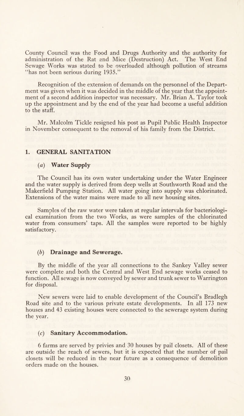 County Council was the Food and Drugs Authority and the authority for administration of the Rat and Mice (Destruction) Act. The West End Sewage Works was stated to be overloaded although pollution of streams “has not been serious during 1935.” Recognition of the extension of demands on the personnel of the Depart¬ ment was given when it was decided in the middle of the year that the appoint¬ ment of a second addition inspector was necessary. Mr. Brian A. Taylor took up the appointment and by the end of the year had become a useful addition to the staff. Mr. Malcolm Tickle resigned his post as Pupil Public Health Inspector in November consequent to the removal of his family from the District. 1. GENERAL SANITATION (a) Water Supply The Council has its own water undertaking under the Water Engineer and the water supply is derived from deep wells at Southworth Road and the Makerfield Pumping Station. All water going into supply was chlorinated. Extensions of the water mains were made to all new housing sites. Samples of the raw water were taken at regular intervals for bacteriologi¬ cal examination from the two Works, as were samples of the chlorinated water from consumers’ taps. All the samples were reported to be highly satisfactory. (b) Drainage and Sewerage. By the middle of the year all connections to the Sankey Valley sewer were complete and both the Central and West End sewage works ceased to function. All sewage is now conveyed by sewer and trunk sewer to Warrington for disposal. New sewers were laid to enable development of the Council’s Bradlegh Road site and to the various private estate developments. In all 173 new houses and 43 existing houses were connected to the sewerage system during the year. (c) Sanitary Accommodation. 6 farms are served by privies and 30 houses by pail closets. All of these are outside the reach of sewers, but it is expected that the number of pail closets will be reduced in the near future as a consequence of demolition orders made on the houses.