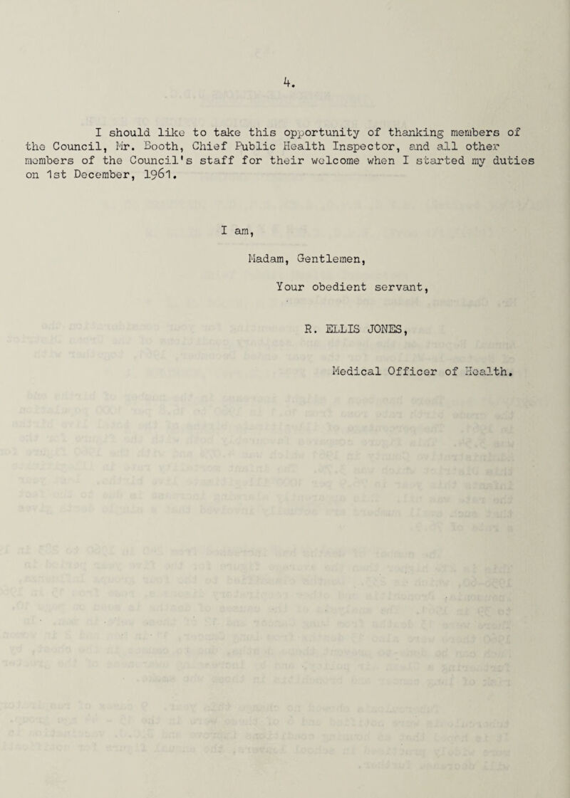 I should like to take this opportunity of thanking members of the Council, Mr. Booth, Chief Public Health Inspector, and all other members of the Council's staff for their welcome when I started my duties on 1st December, 1961. I am, Madam, Gentlemen, Your obedient servant, R. ELLIS JONES, Medical Officer of Health,