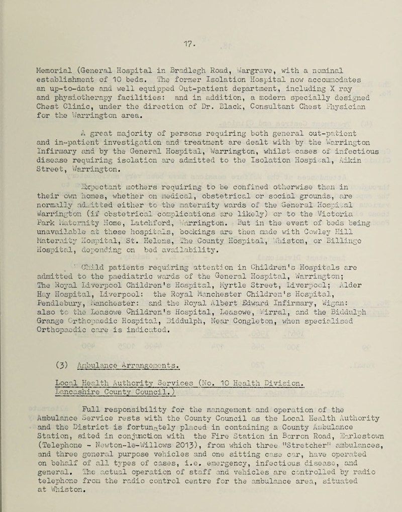 Memorial (General Hospital in Bradlegh Road, Hargrave, with a nominal establishment of 10 beds. The former Isolation Hospital now accommodates an up-to-date and well equipped Out-patient department, including X ray and physiotherapy facilities: and in addition, a modern specially designed Chest Clinic, under the direction of Dr. Black, Consultant Chest Bhysician for the liar ring ton area. i. great majority of persons requiring both general out-patient and in-patient investigation and treatment are dealt with by the Warrington Infirmary and by the General Hospital, Warrington, whilst cases of infectious disease requiring isolation are admitted to the Isolation Hospi ;al, Aikin S tree t, Warrington. Expectant mothers requiring to be confined otherwise than in their own homes, whether on medical, obstetrical or social grounds, are normally admitted either to the maternity wards of the General Hospital Warrington (if obstetrical complications are likely) or to the Victoria Park Maternity Home, Latohford, -/arrington. But in the event of beds being unavailable at these hospitals, bookings are then ma.de with Cowley Hill Maternity Hospital, St. Helens, The County Hospital, Whiston, or Billingo Hospital, depending on bed availability. Child patients requiring attention in Children's Hospitals are admitted to the paediatric wards of the General Hospital, Warrington; The Royal Liverpool Children's Hospital, Myrtle Street, Liverpool; Alder Hay Hospital, Liverpool: the Royal Manchester Children's Hospital, Pendlebury, iManchester: and the Royal Albert Edward Infirmary, Wigan: also tc the Leasowe Children's Hospital, Leasowe, Airral, and the Biudulph Grange Orthopaedic Hospital, Biddulph, Near Congleton, when specialised Orthopaedic care is indicated. (3) Ambulance Arrangements. Local Health Authority Services (No. 10 Health Division. Lancashire County Council7) Full responsibility for the management and operation of the Ambulance Service rests with the County Council as the Local Health Authority and the District is fortunately placed in containing a County Ambulance Station, sited in conjunction with the Fire Station in Barren Road, Farlestown (Telephone - Newton-le-Willows 2013), from which three Stretcher1'’ ambulances, and three general purpose vehicles and one sitting case car, have operated on behalf of all types of cases, i.e. emergency, infectious disease, and general. The actual operation of staff and vehicles are controlled by radio telephone from the radio control centre for the ambulance area, situated at Whiston.