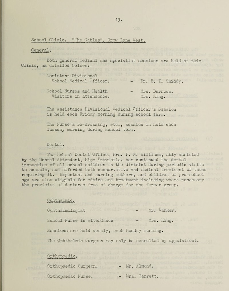 School Clinic. The Gables'Crow Lane West. General. Both general medical and specialist sessions are held at this Clinic, as detailed belows:- Assistant Divisional School Medical Officer. - Dr. E. T. Smiddy. School Nurses and Health - Mrs. Burrows. Visitors in attendance. Mrs. King. The Assistance Divisional Medical Officer's Session is held each Friday morning during school term. The Nurse's re-dressing, etc., session is held each Tuesday morning during school term. Dental. The School Dental Office, Mrs. F. N. Williams, ably assisted by the Dental Attendant, Kiss -^ntwistle, has continued the dental inspection of all school children in the district during periodic visits to schools, end afforded both conservative and radical treatment of these requiring it. Expectant and nursing mothers, and children of pre-school age are also eligible for advice and treatment including where necessary the provision of dentures free of charge for the former group. Ophthalmic. Ophthalmologist - Mr. barker. School Nurse in attendance - Mrs. King. Sessions are held weekly, each Monday morning. The Ophthalmic burgeon may only be consulted by appointment. Orthopaedic. - Mr. Almond. Orthopaedic Surgeon. Orthopaedic Nurse. Mrs. Garrett.