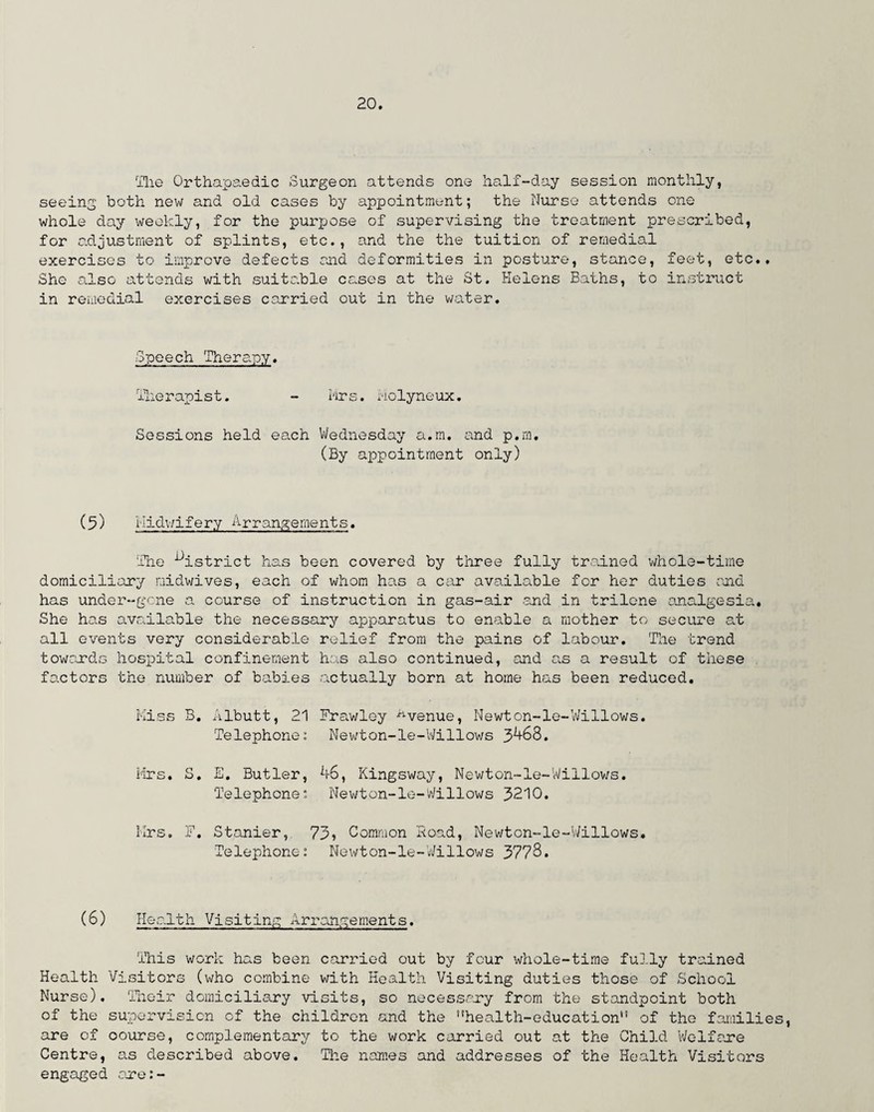 Hie Orthapaedic Surgeon attends one half-day session monthly, seeing both new and old cases by appointment; the Nurse attends one whole day weekly, for the purpose of supervising the treatment prescribed, for adjustment of splints, etc., and the the tuition of remedial exercises to improve defects raid deformities in posture, stance, feet, etc.. She also attends with suitable cases at the St. Helens Baths, to instruct in remedial exercises carried out in the water. Speech Therapy. Therapist. - Mrs. Molyneux. Sessions held each Wednesday a.m. and p.m, (By appointment only) (5) midwifery Arrangements. The district has been covered by three fully trained ’whole-time domiciliary midwives, each of whom has a car available for her duties and has under-gone a course of instruction in gas-air and in trilcne analgesia. She has available the necessary apparatus to enable a mother to secure at all events very considerable relief from the pains of labour. The trend towards hospital confinement has also continued, and as a result of these factors the number of babies actually born at home has been reduced. Miss B. Albutt, 21 Fra.wley ^venue, Newton-le-Willows. Telephone: Newton-le-Willows 3468. Mrs, S. E. Butler, 46, Kingsway, Newton-le-Willows. Telephone: Newton-le-Willows 3210. Mrs. F. Stonier,, 73? Common Hoad, Newton-le-Willows, Telephone: Newton-le-Willows 3778. (6) Health Visiting Arrangements. This work has been carried out by four whole-time fully trained Health Visitors (who combine with Health Visiting duties those of School Nurse). Their domiciliary visits, so necessary from the standpoint both of the supervision of the children and the ,!health-educationn of the families, are of oourse, complementary to the work carried out at the Child Welfare Centre, as described above. The names and addresses of the Health Visitors engaged are:-
